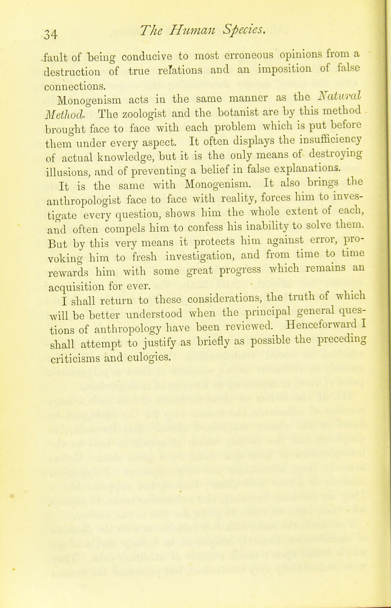 .fault of Toeing conducive to most erroneous'opinions from a destruction of true relations and an imposition of false connections. Monogenism acts in the same manner as the Natural Methocl The zoologist and the botanist are by this method brought face to face with each problem which is put before theni imder every aspect. It often displays the insufficiency of actual knowledge, but it is the only means of destroying illusions, and of preventing a belief in false explanations. It is the same with Monogenism. It also brings the anthropologist face to face with reality, forces him to inves- tigate every question, shows him the whole extent of each, and often compels him to confess his inability to solve them. But by this very means it protects him against error, pro- voking him to fresh investigation, and from time to time rewards him with some great progi-ess which remains an acquisition for ever. r ■. • i I shall return to these considerations, the truth of which will be better understood when the principal general ques- tions of anthropology have been reviewed. Henceforward I shall attempt to justify as briefly as possible the preceding criticisms and eulogies.