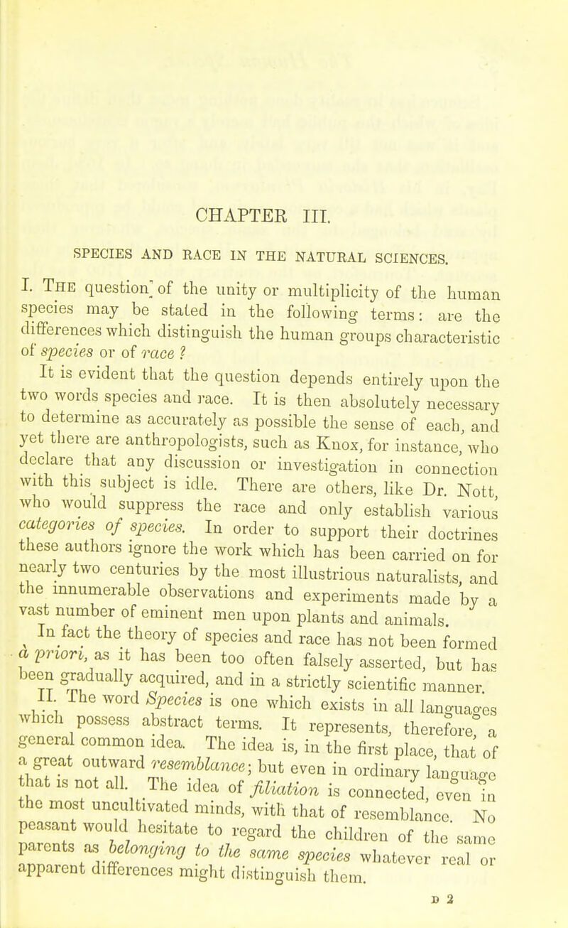 SPECIES AND RACE IN THE NATURAL SCIENCES. I. The question of the unity or multiplicity of the human species may be stated in the following terms: are the differences which distinguish the human groups characteristic of species or of race ? It is evident that the question depends entirely upon the two words species and race. It is then absolutely necessary to determme as accurately as possible the sense of each and yet there are anthropologists, such as Knox, for instance,\vho declare that any discussion or investigation in connection with this subject is idle. There are others, like Dr Nott who would suppress the race and only establish various categories of species. In order to support their doctrines these authors ignore the work which has been carried on for nearly two centuries by the most illustrious naturalists, and the innumerable observations and experiments made by a vast number of eminent men upon plants and animals. ^ In fact the theory of species and race has not been formed a pnor^, as It has been too often falsely asserted, but has been gradually acquired, and in a strictly scientific manner 11 Ihe word Species is one which exists in all languages which possess abstract terms. It represents, therefore a general common idea. The idea is, in the first place, that of a great outward «Wanc.; but even in ordinary language hat IS not all. The idea of filloMon is connected, even in the most uncultivated minds, with that of resemblance No peasant would hesitate to regard the children of the same parents as fteZo^^t^^r to the same species whatever real or apparent differences might distinguish them B 2