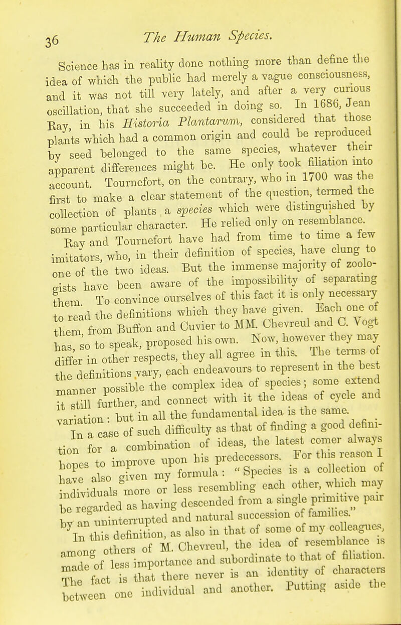 Science has in reality done nothing more than define tlie idea of which the public had merely a vague consciousness, and it was not till very lately, and after a very curious oscillation, that she succeeded in doing so. In 168b, Jean Ray in his Historia Plantarum, considered that those plants which had a common origin and could be reproduced by seed belonged to the same species, whatever their apparent differences might be. He only took filiation into account Tournefort, on the contrary, who m 1/00 was the first to make a clear statement of the question, termed the collection of plants a species which were distinguished by some particular character. He reUed only on resemblance. Bay and Tournefort have had from time to time a few imitators, who, in their definition of species, have clung to one of the two ideas. But the immense majority of zoolo- Its have been aware of the impossibility of separating fhem To convince ourselves of this fact it is only necessary to read the definitions which they have given. Each one of them from Buffon and Cuvier to MM. Chevreul and C. Vogt has ;o to speak, proposed his own. Now, however they may difer in other respects, they all agree m this. The terms of the definitions vary, each endeavours to represent m the best inLner possible the complex idea of species; some extend tlm further, and connect with it the ideas of cycle and variation : but in all the fundamental idea is the same. In a case of such difficulty as that of findmg a good defini- tion for a combination of ideas, the latest comer always Ces to tmprove upon his predecessors. For this reason I IK Za given my formula : Species is a collection of iTviduals moTe or'less resembling each other, which may ;:tgtdeds having descended from a single primitive pair by an uninterrupted and natural succession of famih . %n thb definition, as also in that of some of my col eagues, others of M. Chevreul, the idea of resemblance is ,„,ong others c m that of filiation. fi t Xl-e never is an identity of characters b tween 0- individual and another. Puttmg aside the