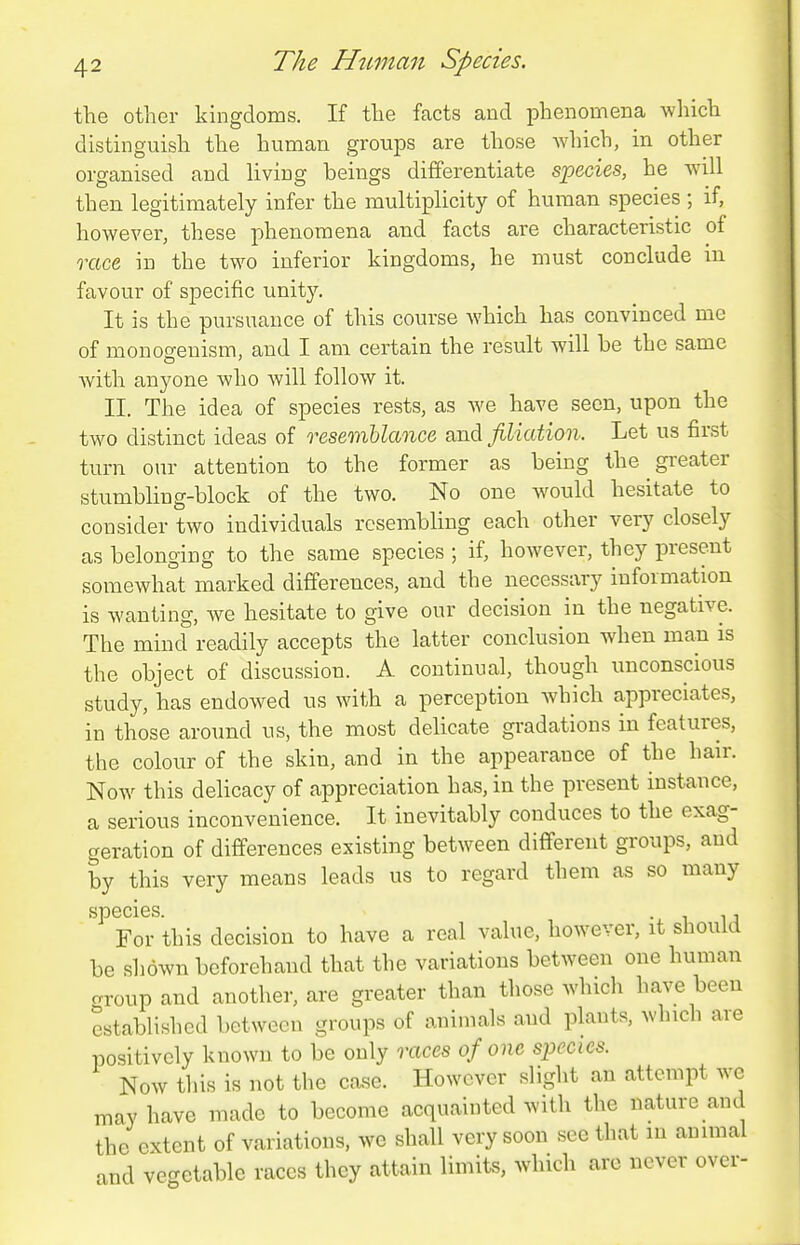 the other kingdoms. If the facts and phenomena which distinguish the human groups are those which, in other organised and hving beings differentiate species, he will then legitimately infer the multiplicity of human species ; if, however, these phenomena and facts are characteristic of race in the two inferior kingdoms, he must conclude in favour of specific unity. It is the pursuance of this course which has convinced me of monogenism, and I am certain the result will be the same Avith anyone who Avill follow it. II. The idea of species rests, as we have seen, upon the two distinct ideas of resemblance and filiation. Let us first turn our attention to the former as being the greater stumbling-block of the two. No one would hesitate to consider two individuals resembling each other very closely as belonging to the same species ; if, however, they present somewhat marked differences, and the necessary information is wanting, we hesitate to give our decision in the negative. The mind readily accepts the latter conckision when man is the object of discussion. A continual, though unconscious study, has endowed us with a perception which appreciates, in those around us, the most delicate gradations in features, the colour of the skin, and in the appearance of the hair. Now this delicacy of appreciation has, in the present instance, a serious inconvenience. It inevitably conduces to the exag- geration of differences existing between different groups, and by this very means leads us to regard them as so many species. . , For this decision to have a real value, however, it should be shown beforehand that the variations between one human crroup and another, are greater than those which have been established between groups of animals and phants, which are positively known to be only races of one species. Now tills is not the case. However slight an attempt we may have made to become acquainted with the nature and the extent of variations, we shall very soon see that in ammal and vegetable races they attain limits, Avhich arc never over-