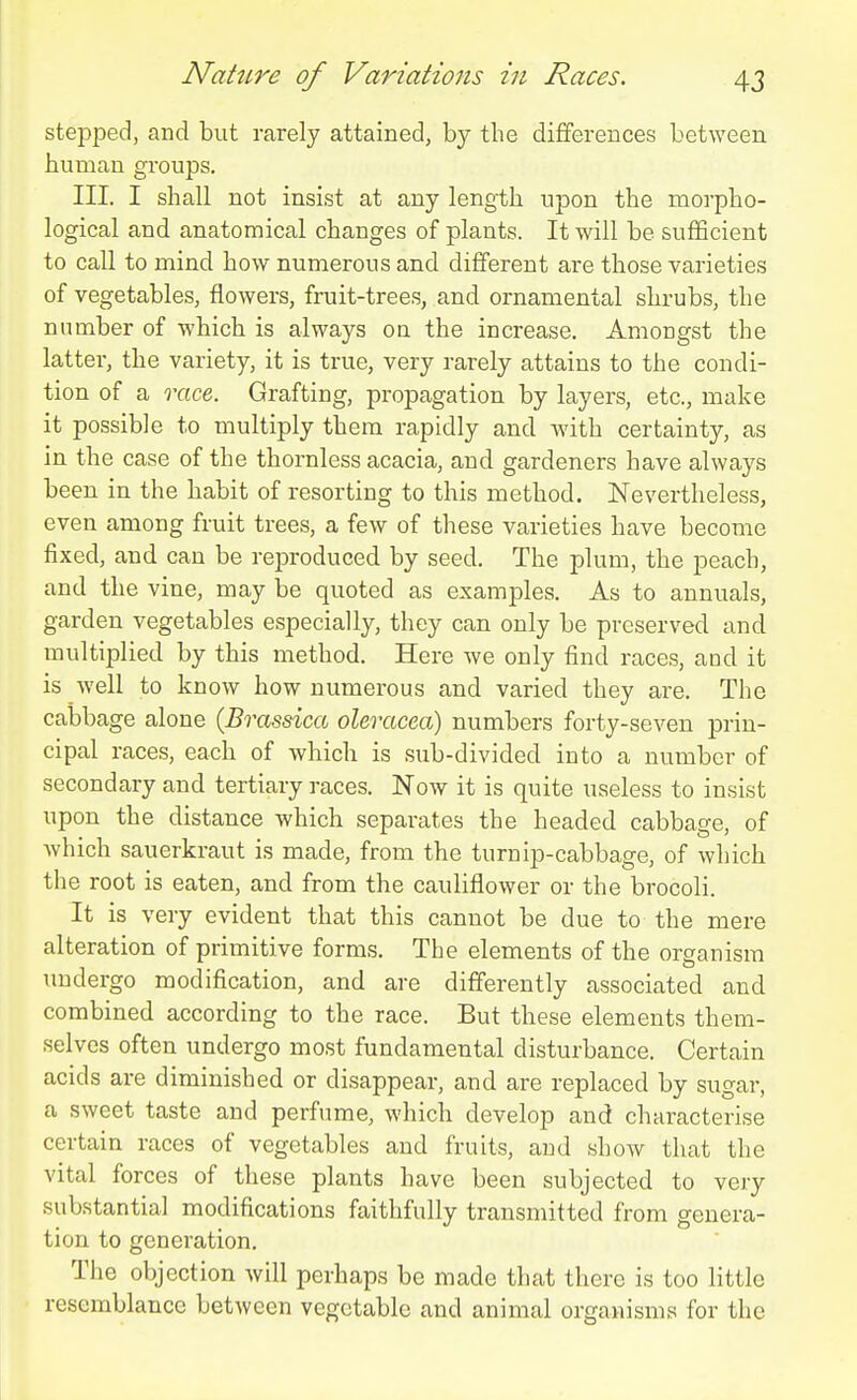 stepped, and but rarely attained, by the differences between human groups. III. I shall not insist at any length upon the morpho- logical and anatomical changes of plants. It will be sufficient to call to mind how numerous and different are those varieties of vegetables, flowers, fruit-trees, and ornamental shrubs, the number of which is always oa the increase. Amongst the latter, the variety, it is true, very rarely attains to the condi- tion of a race. Grafting, propagation by layers, etc., make it possible to multiply them rapidly and with certainty, as in the case of the thornless acacia, and gardeners have always been in the habit of resorting to this method. Nevertheless, even among fruit trees, a few of these varieties have become fixed, and can be reproduced by seed. The plum, the peach, and the vine, may be quoted as examples. As to annuals, garden vegetables especially, they can only be preserved and multiplied by this method. Here we only find races, and it is well to know how numerous and varied they are. The cabbage alone {Brassica oleracea) numbers forty-seven prin- cipal races, each of which is sub-divided into a number of secondary and tertiary races. Now it is quite useless to insist upon the distance which separates the headed cabbage, of which sauerkraut is made, from the turnip-cabbage, of which the root is eaten, and from the cauliflower or the brocoli It is very evident that this cannot be due to the mere alteration of primitive forms. The elements of the organism undergo modification, and are differently associated and combined according to the race. But these elements them- selves often undergo most fundamental disturbance. Certain acids are diminished or disappear, and are replaced by sugar, a sweet taste and perfume, which develop and characterise certain races of vegetables and fruits, and show that the vital forces of these plants have been subjected to very substantial modifications faithfully transmitted from genera- tion to generation. The objection will perhaps be made that there is too little resemblance between vegetable and animal organisms for the