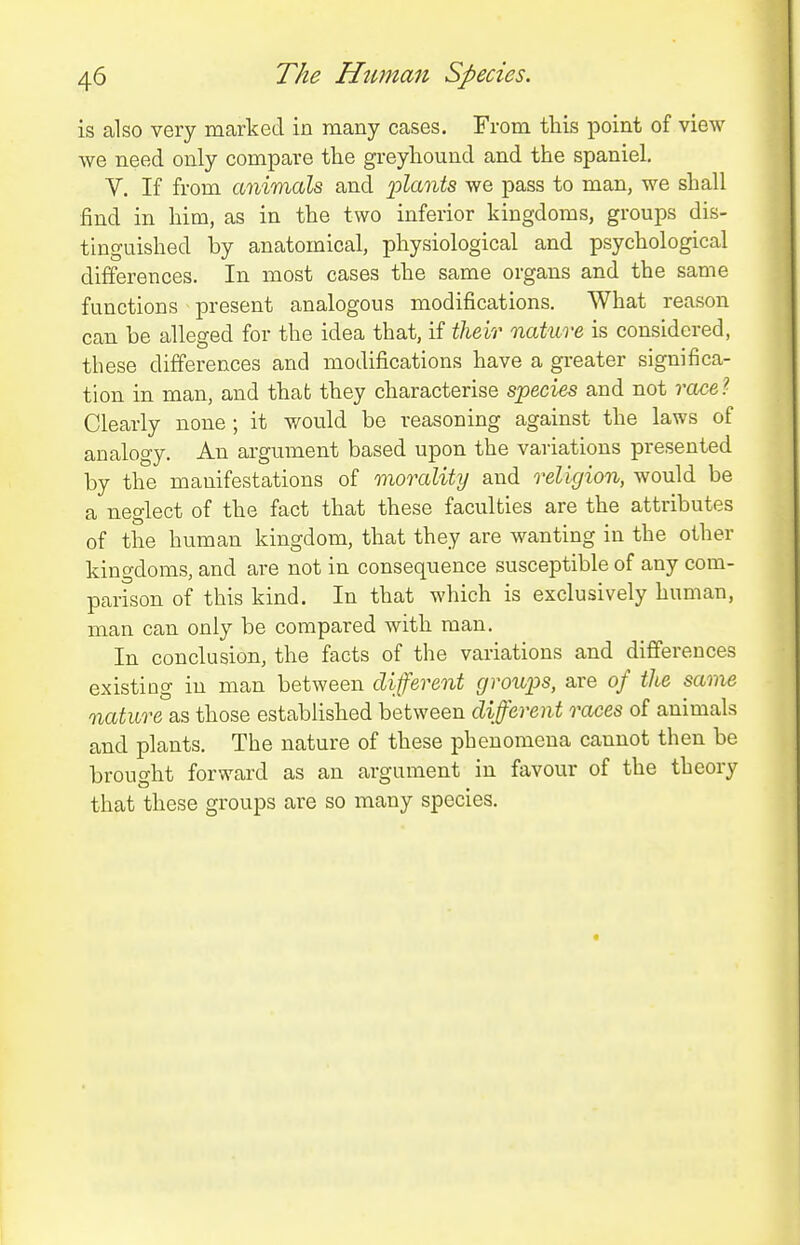 is also very marked in many cases. From this point of view we need only compare the greyhound and the spaniel. V. If from animals and plants we pass to man, we shall find in him, as in the two inferior kingdoms, groups dis- tinguished by anatomical, physiological and psychological differences. In most cases the same organs and the same functions present analogous modifications. What reason can be alleged for the idea that, if their nature is considered, these differences and modifications have a gi-eater significa- tion in man, and that they characterise species and not race?- Clearly none ; it would be reasoning against the laws of analogy. An argument based upon the variations presented by the manifestations of morality and religion, would be a neglect of the fact that these faculties are the attributes of the human kingdom, that they are wanting in the other kingdoms, and are not in consequence susceptible of any com- parison of this kind. In that which is exclusively human, man can only be compared with man. In conclusion, the facts of the variations and differences existing in man between different groups, are of the same nature as those established between different races of animals and plants. The nature of these phenomena cannot then be brought forward as an argument in favour of the theory that these groups are so many species.