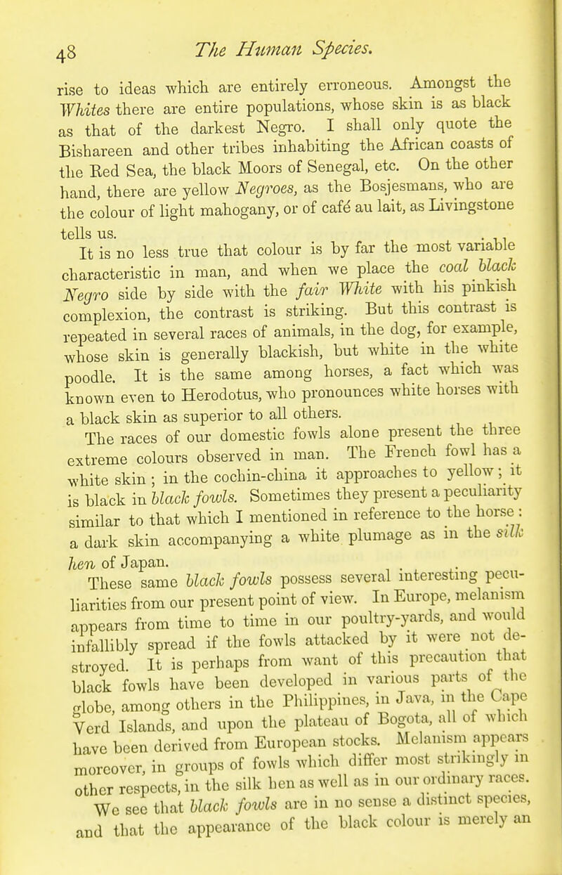 rise to ideas which are entirely erroneous. Amongst the TMes there are entire populations, whose skin is as black as that of the darkest Negro. I shall only quote the Bishareen and other tribes inhabiting the African coasts of the Red Sea, the black Moors of Senegal, etc. On the other hand, there are yellow l^ecjroes, as the Bosjesmans, who are the colour of light mahogany, or of caf^ au lait, as Livingstone tells us. . It is no less true that colour is by far the most variable characteristic in man, and when we place the coal black Fegro side by side with the /air White with his pmkish complexion, the contrast is striking. But this contrast is repeated in several races of animals, in the dog, for example, whose skin is generally blackish, but white in the white poodle. It is the same among horses, a fact w^hich was known even to Herodotus, who pronounces white horses with a black skin as superior to all others. The races of our domestic fowls alone present the three extreme colours observed in man. The French fowl has a white skin ; in the cochin-china it approaches to yellow; it is black in black fowls. Sometimes they present a peculiarity similar to that which I mentioned in reference to the horse : a dark skin accompanying a white plumage as m the silk hen of Japan. These same black fowls possess several interesting pecu- liarities from our present point of view. In Europe, melanism appears from time to time in our poultry-yards, and woiiid infallibly spread if the fowls attacked by it were not de- stroyed It is perhaps from want of this precaution that black fowls have been developed in various parts of the crlobe, among others in the Philippines, in Java, in the Cape Verd Islands, and upon the plateau of Bogota, all of which have been derived from European stocks. Melanism appears moreover, in groups of fowls which differ most strikingly m other respects, in the silk hen as well as in our ordinary races. We see that black fowls are in no sense a distinct species, and that the appearance of the black colour is merely an