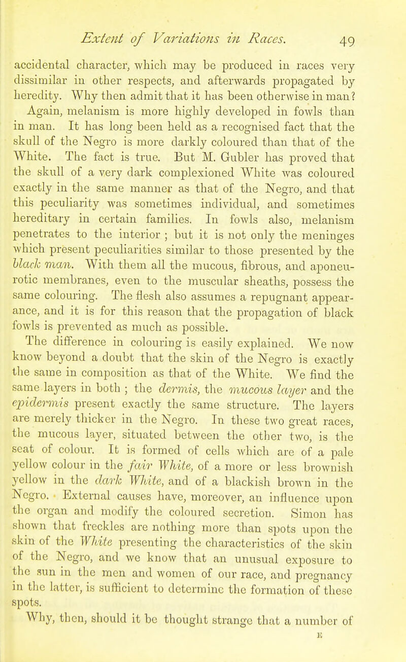 accidental character, wliicli may be produced in races very dissimilar in other respects, and afterwards propagated by heredity. Why then admit that it has been otherwise in man? Again, melanism is more highly developed in fowls than in man. It has long been held as a recognised fact that the skull of the Negro is more darkly coloured than that of the White. The fact is true. But M. Gubler has proved that the skull of a very dark complexioned White was coloured exactly in the same manner as that of the Negro, and that this peculiarity was sometimes individual, and sometimes hereditary in certain families. In fowls also, melanism penetrates to the interior ; but it is not only the meninges which present pecuharities similar to those presented by the hlaclx. man. With them all the mucous, fibrous, and aponeu- rotic membranes, even to the muscular sheaths, possess the same colouring. The flesh also assumes a repugnant appear- ance, and it is for this reason that the propagation of black fowls is prevented as much as possible. The difference in colouring is easily explained. We now know beyond a doubt that the skin of the Negro is exactly the same in composition as that of the White. We find the same layers in both ; the dermis, the mucous layer and the epidermis present exactly the same structure. The layers are merely thicker in the Negro. In these two great races, the mucous layer, situated between the other two, is the seat of colour. It is formed of cells which are of a pale yellow colour in the fair White, of a more or less brownish yellow in the dark White, and of a blackish brown in the Negro. External causes have, moreover, an influence upon the organ and modify the coloured secretion. Simon has shown that freckles are nothing more than spots upon the skin of the White presenting the characteristics of the skin of the Negro, and we know that an unusual exposure to the .sun in the men and women of our race, and pregnancy in the latter, is sufficient to determine the formation of these spots. Why, then, should it be thought strange that a number of