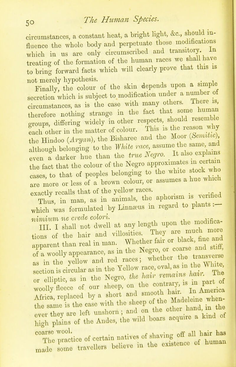 The Human Species. I circumstances, a constant heat, a bright light, &c., should in- fluence the whole body and perpetuate those modifications which in us are only circumscribed and transitory in treating of the formation of the human races we shall have to bring forward facts which will clearly prove that this is not merely hypothesis. . Finally, the colour of the skin depends upon a simple secretion which is subject to modification under a number of circumstances, as is the case with many others. There is therefore nothing strange in the fact that some h^^^^^^^^^ groups, differing widely in other respects should resemble Lh'oUrer in the matter of colour. This is the reason why the Hindoo (Ar^/au), the Bisharee and the Moor S^.u^ although belonging to the WdU race, assume the same and even a darker hue than the true Negro. It also explain the fact that the colour of the Negro approxima es m cer^u cases, to that of peoples belonging to the -^^'^^'^^^l are more or less of a brown colour, or assumes a hue which exactlv recalls that of the yellow races. '^ ti, in man, as in animals, the apl--. is v- which was formulated by Linnaeus m regard to plants . nimium ne crecle colori. i,.ndifioa- III I shall not dwell at any length upon the modifaca tions 0 the hair and villosities. They are much more apparent than real in man. Whether fair or black, fine and appaieni uiciu -NTeo-ro or coarse and stiff, Ota woolly appearance, ^^Je o o ^^^^ ^^^^^^^^^^ as in the yellow and led races, win. .1,^ white section is circular as in the Yellow race, oval, as in the \A In e or liptic, as in the Negro, tke hair ---^/f^ J^^, woolly fleece of our sheep, on the f ^%^^Ym^-ica Africa replaced by a short and smooth hair. In Ameuca Aiiica, rcpicii^cu ijj . , , , Mideleme when- the same is the case with the sheep f'^J'^*^'^'; ever they are left unshorn ; and on the '''^V If f'  WgL plabs of the Andes, the wild boars acqn.re a kmd of a:;:c;ice of certam natives of f-ing off all hair ha. »ade some travellers believe in the existence of human