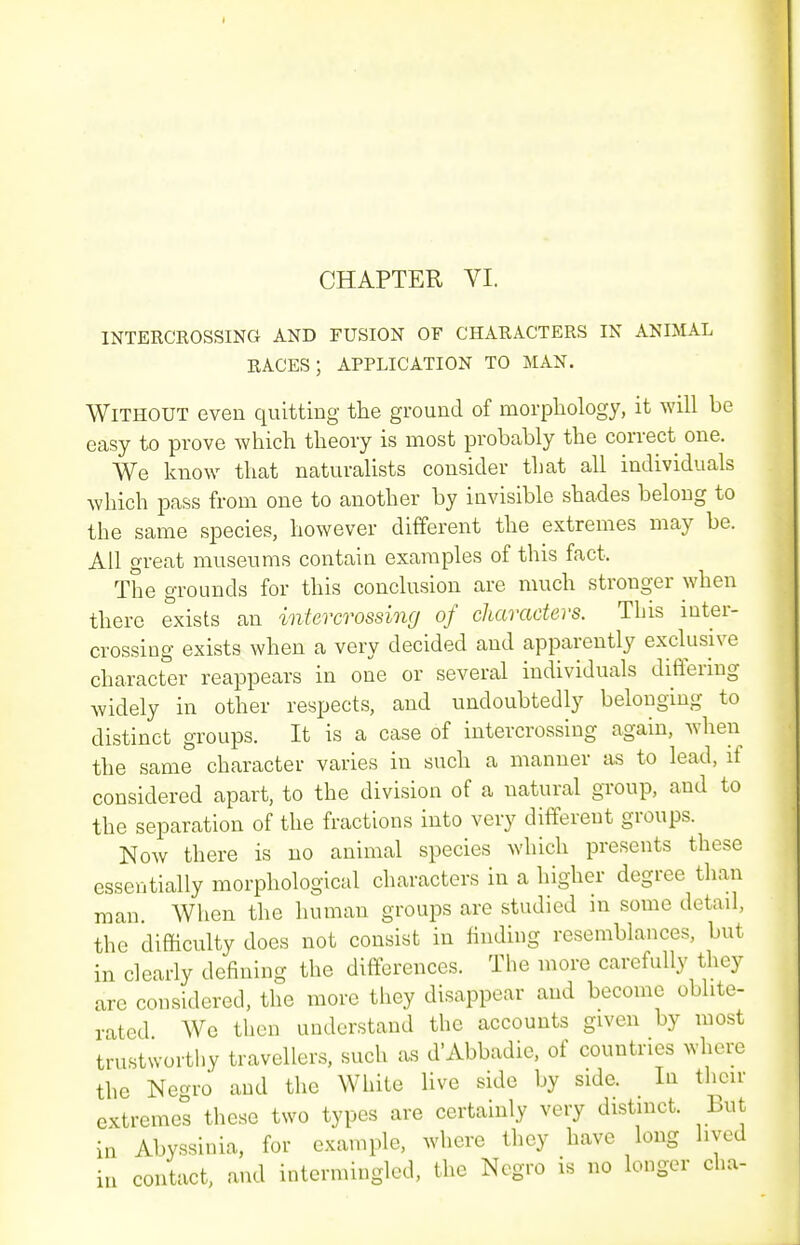 INTERCROSSING AND FUSION OF CHARACTERS IN ANIMAL RACES; APPLICATION TO MAN. Without even quitting the ground of morphology, it will be easy to prove which theory is most probably the correct one. We know that naturalists consider that all individuals which pass from one to another by invisible shades belong to the same species, however different the extremes may be. All great museums contain examples of this fact. The grounds for this conclusion are much stronger when there exists an intercrossing of characters. This inter- crossing exists when a very decided and apparently exclusive character reappears in one or several individuals differing widely in other respects, and undoubtedly belonging to distinct groups. It is a case of intercrossing again, when the same character varies in such a manner as to lead, if considered apart, to the division of a natural group, and to the separation of the fractions into very different groups. Now there is no animal species which presents these essentially morphological characters in a higher degree than man. When the human groups are studied m some detail, the difficulty does not consist in iinding resemblances, but in dearly defining the differences. The more carefully they are considered, the more they disappear and become oblite- rated We then understand the accounts given by most trustworthy travellers, such as d'Abbadie, of countries where the Necrro and the White live side by side. In their extremes these two types are certainly very distmct. But in Abyssinia, for example, where they have long lived iu contact, and intermingled, the Negro is no longer cha-