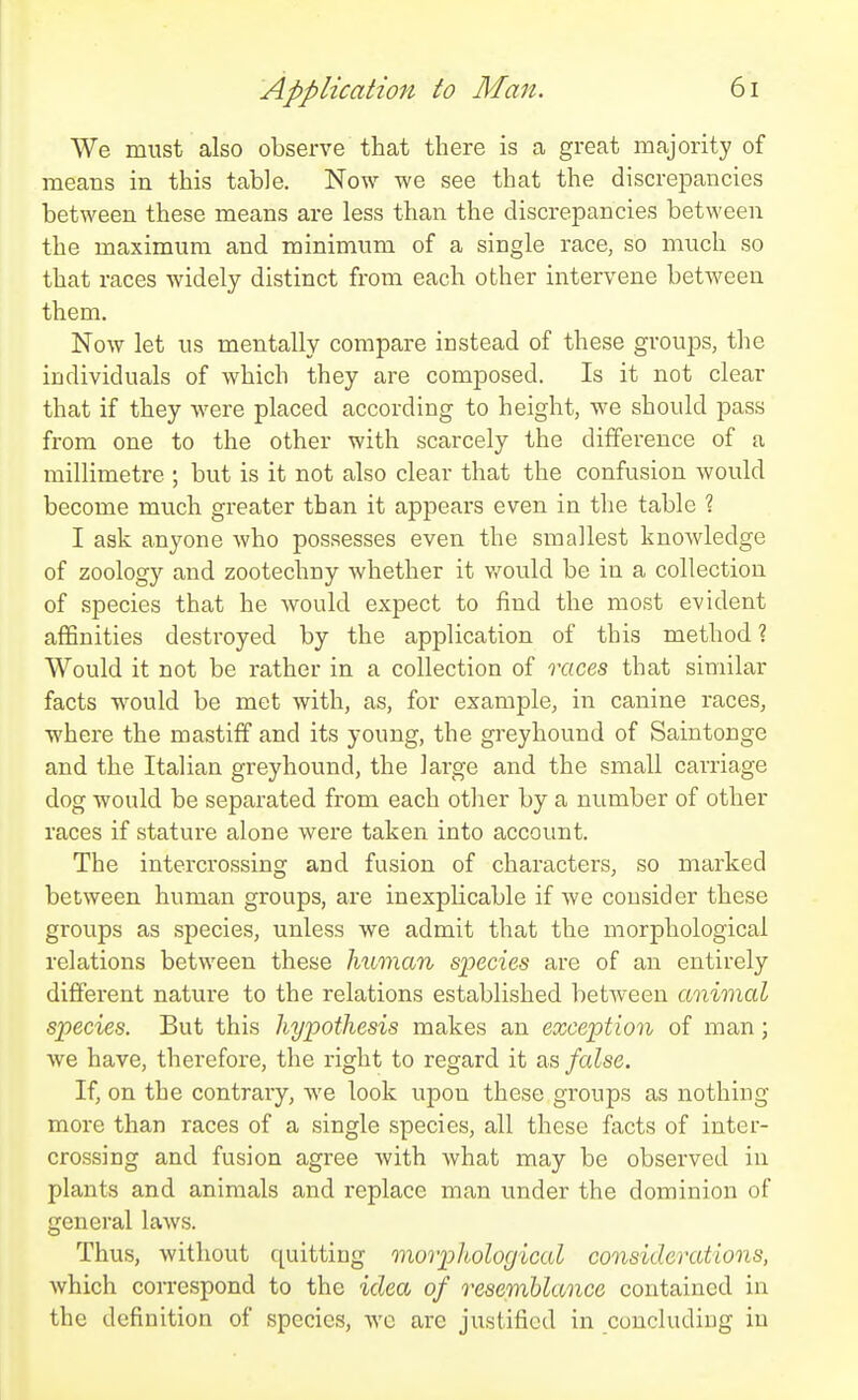 We must also observe that there is a great majority of means in this table. Now we see that the discrepancies between these means are less than the discrepancies between the maximum and minimum of a single race, so much so that races widely distinct from each other intervene between them. Now let us mentally compare instead of these groups, the individuals of which they are composed. Is it not clear that if they were placed according to height, we should pass from one to the other with scarcely the difference of a millimetre ; but is it not also clear that the confusion would become much greater than it appears even in the table ? I ask anyone who possesses even the smallest knowledge of zoology and zootechny whether it v/ould be in a collection of .species that he would expect to find the most evident affinities destroyed by the application of this method ? Would it not be rather in a collection of races that similar facts w^ould be met with, as, for example, in canine races, ■where the mastiff and its young, the greyhound of Saintonge and the Italian greyhound, the large and the small carriage dog would be separated from each other by a number of other races if stature alone were taken into account. The intercrossing and fusion of characters, so marked between human groups, are inexplicable if we consider these groups as species, unless we admit that the morphological relations between these Jmman sijecies are of an entirely different nature to the relations established between animal species. But this hypothesis makes an exception of man ; we have, therefore, the right to regard it as false. If, on the contrary, we look upon these groups as nothing more than races of a single species, all these facts of inter- crossing and fusion agree with what may be observed in plants and animals and replace man under the dominion of general laws. Thus, without quitting movpliological considerations, which correspond to the idea of resemblance contained in the definition of species, wo are justified in concluding in