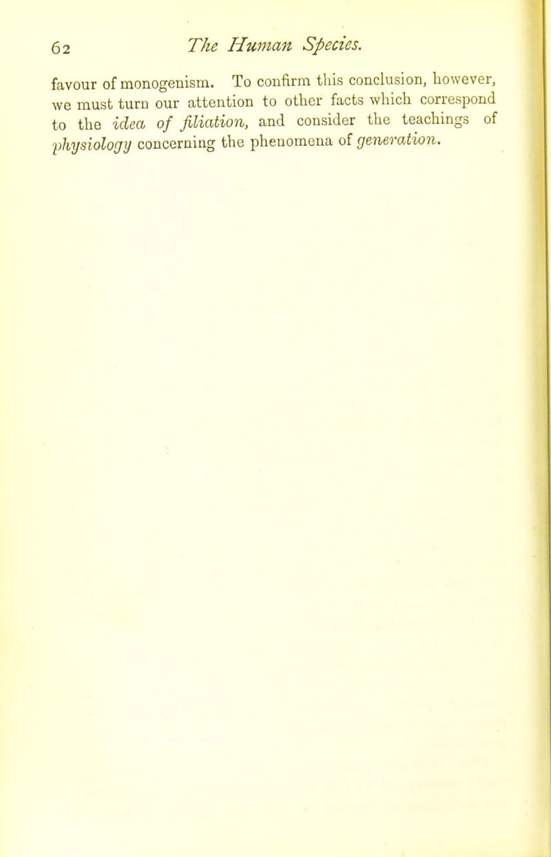 favour of monogenism. To confirm this conclusion, however, we must turn our attention to other facts which correspond to the -iciea of filiation, and consider the teachings of 'physiology concerning the phenomena of generation.