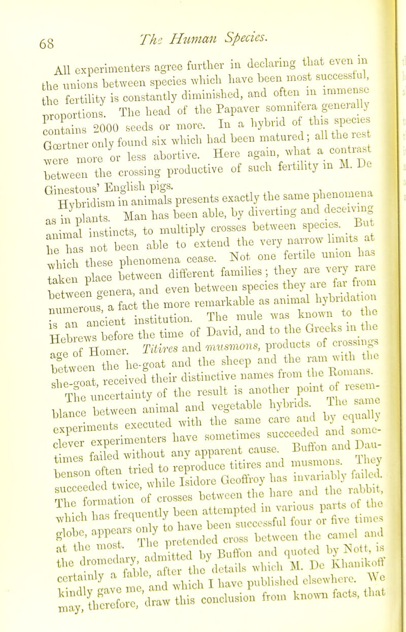 All experimenters agree further ia declaring tliat even in the tmions between species which have loeen most successtul, ertility is constantly diminished, and often u. immense ' lortioris The head of the Papaver sommtera generally 2000 seeds or more. In a hybrid o thjs species G^rtaer only found six which had been matured; all the res iTe mo e or less abortive. Here again, ^vhat a contrast leUveen the crossing productive of such fert.hty m M. De flnipstous' English pigs. Hybridism io am.mk presents exactly the same pbeuomena a. hu> t. Man has been able, by diverting and de=«™g ^,i nal instincts, to multiply crosses between speces. Bn h has not been able to extend the very narrow hm.ts a tbirthese phenomena cease. Not one fertde union ha. aken pl^^e between different families ; they are very rare between genera, and even between speces tl^Y'- numerous, a fact the more renrarkable as annual hybr dat ou numerous, . . xhe mule was known to the IZ:::^^^^ of David, and to the Greeks in the ^ nler. Tiii.es and —presets of c„ feuvcen the he-goat and the sheep and the ram with the ^ T.Z leleiveel their distinctive names from the Romans. rtilSainty of the result is anoth. point o ..em blance between animal and vegetable hybrids. The same executed with the same care and by equallN f^riin fnrmation oi ciosses ubtui^<-i^ j. 4i,n ll brfreqncutly been attempted in various pa.-ts of the 11 annears only ^o have been successful four or five tune, globe, appeals on y camel and at the Buffon and quoted by Nott, ,s the f %,7aetails whi<-h M. De Khauikoll certainly J, i' p„Ui.hed elsewhere. Wo conclusio'a from know,! fact., that