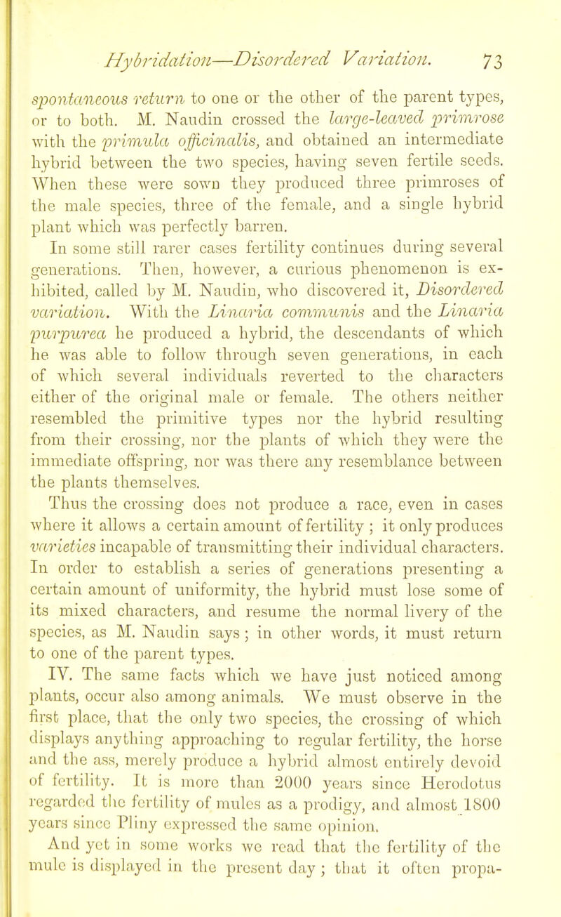 spontaneous return to one or the other of the parent types, or to both. M. Naudin crossed the large-leaved primrose with the primula officinalis, and obtained an intermediate hybrid between the two species, having seven fertile seeds. When these were sown they produced three primroses of the male species, three of the female, and a single hybrid plant which was perfectl}'- barren. In some still rarer cases fertility continues during several generations. Then, however, a curious phenomenon is ex- hibited, called by M. Naudin, who discovered it, Disordered variation. With the Linaria communis and the Linaria purpurea he produced a hybrid, the descendants of which he was able to follow through seven generations, in each of which several individuals reverted to the characters either of the original male or female. The others neither resembled the primitive types nor the hybrid resulting from their crossing, nor the jDlants of which they Avere the immediate offspring, nor was there any resemblance between the plants themselves. Thus the crossing does not produce a race, even in cases where it alloAvs a certain amount of fertility ; it only produces varieties incapable of transmitting their individual characters. In order to establish a series of generations j)resenting a certain amount of uniformity, the hybrid must lose some of its mixed characters, and resume the normal livery of the species, as M. Naudin says ; in other words, it must return to one of the jmrent types. IV. The same facts which we have just noticed among plants, occur also among animals. We must observe in the first place, that the only two species, the crossing of which displays anything approaching to regular fertility, the horse and the ass, merely produce a hybrid almost entirely devoid of fertility. It is more than 2000 years since Herodotus regarded the fertility of mules as a prodigy, and almost ISOO years since Pliny expressed the same opinion. And yet in some works avc read that the fertility of the mule is displayed in the present day ; that it often propa-