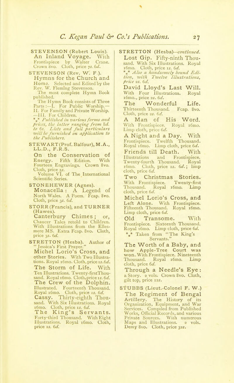 STEVENSON (Robert Louis). An Inland Voyage. With Frontispiece by Waller Crane. Crown Svo. Cloth, price ^s. 6ii. STEVENSON (Rev. W^. F ). Hymns for the Church and Home. Selected .and Edited by the Rev. W. Fleming Stevenson. The most complete Hymn Book published. The Hymn Book consist.'? of Three P.arts :—I. For Public Worship.— II. For Family and Private Worship. — 111. For Children. *,* Piililishcd in vaHous forms and prices, tlic latter ra7iging from Sii. to 6s. Lists and /nil particulars win be /itrnisltcd ou application to the Pnblis/iers. STEWART (Prof. Balfour), M. A., LL.D., F.R.S. On the Conservation of Energy. Fifth Edition. With Fourteen Engravings. Crown Svo. Cloth, price sj. Volume VI. of The International Scientific Series. STONEHEWER (Agnes). Monacella : A Legend of North Wales. A Poem. Fcap. 8to. Cloth, price 6d. STORR (Francis), and TURNER (Hawes). Canterbury Chimes; or, Chaucer Talcs retold to Children. With Illustrations from the Elles- mere MS. E.vtra Fc.ip. Svo. Cloth, price 3X. 6d. STRETTON (Hesba). Author of Jessica's First Prayer. Michel Lorio's Cross, and other Stories. With Two Illustra- tions. Royal i6mo. Cloth, price is.6d. The Storm of Life. With Ten Illustrations. Twenty-firstThou- sand. Royal i6mo. Cloth,price is. 6d. The Crew of the Dolphin. Illustrated. Fourteenth Thousand. Royal i6mo. Cloth, price is. 6d. Cassy. Thirty-eighth Thou- sand. With Six Illustrations. Royal i6mo. Clolh, price is. 6d. The King's Servants. Forty-third Thousand. With Eight Illustrations. Royal i6ino. Cloth, price IS. 6d. STRETTON (liesha.)—coniimted. Lost Gip. Fifty-ninth Thou- sand. With Six Illustrations. Royal i6mo. Cloth, price is. 6d. %* Also a iiandsomely bound Edi- tion, with Twelve Illustrations, price 2S. 6d. David Lloyd's Last Will. With Four Illustrations. Royal i6mo., price 2S. 6d. The Wonderful Life. Thirteenth Thousand. Fcap. Svo. Cloth, price 2^. 6d. A Man of His Word. With Frontispiece. Royal i6mo. Limp cloth, price 6d. A Night and a Day. With Frontispiece. Twelfth Thousand. Royal i6mo. Limp cloth, price 6d. Friends till Death. With Illustrations and Frontispiece. Twenty-fourth Thousand. Royal i6mo. Clolh, price is. 6d.; limp cloth, price 6d. Two Christmas Stories. With Frontispiece. Twenty-first Thousand. Royal i6mo. Limp clolh, price 6^^. Michel Lorio's Cross, and Left Alone. Wilh Frontispiece. Fifteenth Thousand. Royal i6mo. Limp cloth, price 6d. Old Transome. Wilh Frontispiece. Sixteenth Thousand. Royal i6mo. Limp clolh, price 6d. %* Taken from The King's Servants. The Worth of a Baby, and how Apple-Tree Court was won. Wilh Frontispiece. Nineteenth Thousand. Royal i6mo. Limp cloth, price 6d. Through a Needle's Eye : a Story. 2 vols. Crown Svo. Cloth, gilt top, price 12s. STUBBS (Lieut.-Colonel F. W.) The Regiment of Bengal Artillery. The History of its Organization, Equipment, and War .Services. Compiled from Published Works, Odicial Records, and various Private Sources. Wilh numerous Maps and Illustrations. 2 vols. Demy Svo. Clolh, price 32^.