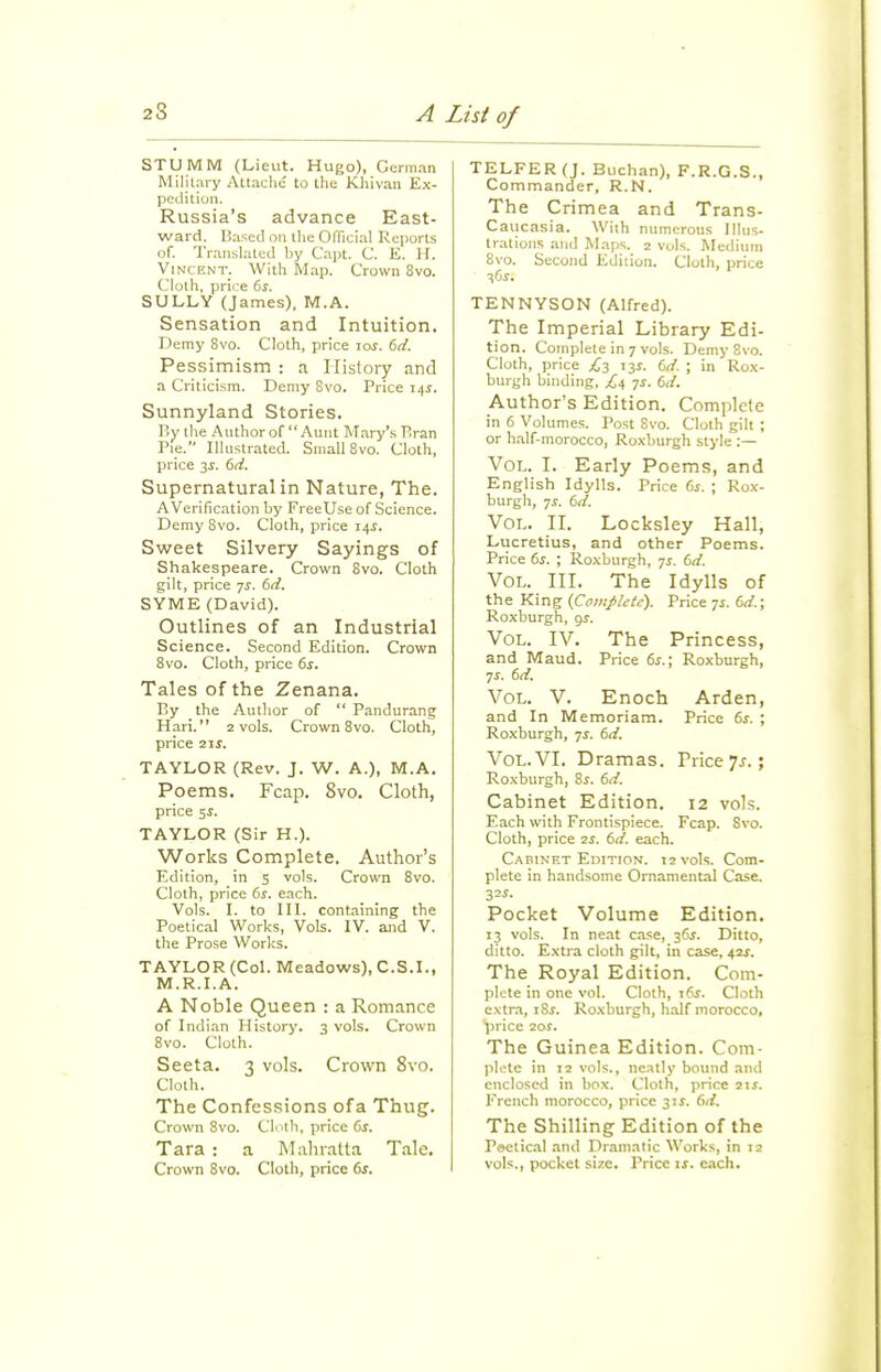 STUMM (Lieut. Hugo), German Military AUache to the KJiivan Ex- pedition. Russia's advance East- ward. Based on tlie OlTieial Reports of. Translated by Capt. C. E. H. Vincent. Witli Map. Crown 8vo. Clotli, price ^s. SULLY (James), M.A. Sensation and Intuition. Demy 8vo. Cloth, price loj. dd. Pessimism : a History and a Criticism. Demy Svo. Price 14J. Sunnyland Stories. By tlie Author of Aunt Mary's Bran Pie. llUistrated. Small Svo. Cloth, price 3^. bd. Supernatural in Nature, The. AVerification by FreeUse of Science. Demy Svo. Cloth, price 14^. Sweet Silvery Sayings of Shakespeare. Crovv-n Svo. Cloth gilt, price 7^. dd. SYME (David). Outlines of an Industrial Science. Second Edition. Crown Svo. Cloth, price 6i. Tales of the Zenana. By the Author of  Pandurang Hari. 2 vols. Crown Svo. Cloth, price lis. TAYLOR (Rev. J. W. A.), M.A. Poems. Fcap. Svo. Cloth, price 5J. TAYLOR (Sir H.). Works Complete. Author's Edition, in 5 vols. Crown Svo. Cloth, price 6j. each. Vols. L to III. containing the Poetical Works, Vols. IV. and V. the Prose Works. TAYLOR (Col. Meadows), C.S.I., M.R.I.A. A Noble Queen : a Romance of Indian History. 3 vols. Crown Svo. Cloth. Seeta. 3 vols. Crown Svo. Cloth. The Confessions ofa Thug. Crown Svo. Ch th, price ds. Tara : a Mahialta Tale. Crown Svo. Cloth, price 6f. TELFER(J. Buchan), F.R.G.S., Commander, R.N. The Crimea and Trans- Caiicasia. With numerous Illus- trations and Maps. 2 vols. Medium Svo. Second Edition. Cloth, price 3(jj. TENNYSON (Alfred). The Imperial Library Edi- tion. Complete in 7 vols. Demy Svo. Cloth, price C-^ 135. dd. ; in Rox- burgh binding, £1, -js. 6d. Author's Edition. Complete in 6 Volumes. Post Svo. Cloth gilt ; or half-morocco, Roxburgh style :— Vol. I. Early Poems, and English Idylls. Price Gs. ; Rox- burgh, JS. 6d. Vol. II. Locksley Hall, Lucretius, and other Poems. Price 6s. ; Roxburgh, 7^-. 6d. Vol. III. The Idylls of the King {Complete). Price 71. (>d.\ Roxburgh, gj. Vol. IV. The Princess, and Maud. Price 6^.; Roxburgh, 7^. dd. Vol. V. Enoch Arden, and In Memoriam. Price 6^. ; Roxburgh, 7^. dd. Vol. VI. Dramas. Trice 7.?.; Roxburgh, Sj. dd. Cabinet Edition, 12 vols. Each with Frontispiece. Fcap. Svo. Cloth, price is. dd. each. Cabinet Edition. 12 vols. Com- plete in handsome Ornamental Case. ■3,1s. Pocket Volume Edition. 13 vols. In neat case, 36J. Ditto, ditto. Extra cloth gilt, in case, 4Zf. The Royal Edition. Com- plete in one vol. Cloth, ids. Cloth extra, i8j. Roxburgh, half morocco, price 10s. The Guinea Edition. Com- plotc in 12 vols., ne.Tlly bound and enclosed in box. Cloth, price 2iJ. French morocco, price 31^. dd. The Shilling Edition of the Poetical .and Dramatic Works, in 12 vols., pocket size. Price ij. each.