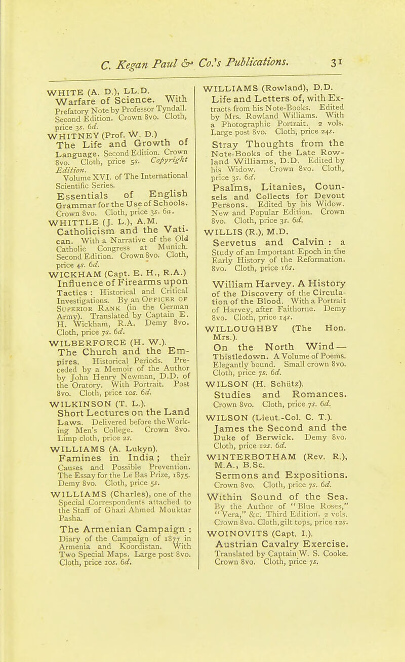 C. Kegan Paul &• WHITE (A. D.), LL.D. Warfare of Science. With Prefatory Note by Professor Tyndall. Second Edition. Crown 8vo. Cloth, price 3^. dd. WHITNEY (Prof. W. D.) The Life and Growth of Language. Second Edition. Crown 8vo. Clotli, price 5J. Copyright Edilion. . , Volume XVI. of The International Scientific Series. Essentials of English Grammar for the Use of Schools. Crown 8vo. Cloth, price 3J. 6a. WHITTLE (J. L.), A.M. Catholicism and the Vati- can. With a Narrative of the Old Catholic Congress at Munich. Second Edition. Crown 8vo. Cloth, price 4i. dd. WICKHAM (Capt. E. H., R.A.) Influence of Firearms upon Tactics : Historical and Critical Investigations. By an Officer of Superior Rank (in the German Army). Translated by Captain E. H. Wickham, R.A. Demy 8vo. Cloth, price ^s. 6d. WILBERFORCE (H. W.). The Church and the Em- pires. Historical Periods. Pre- ceded by a Memoir of the Author by John Henry Newman, D.D. of the Oratory. With Portrait. Post 8vo. Cloth, price 10s. 6d. WILKINSON (T. L.). Short Lectures on the Land Laws. Delivered before the Work- ing Men's College. Crown 8vo. Limp cloth, price 2S. WILLIAMS (A. Lukyn). Famines in India; their Causes and Possible Prevention. The Essay for the Le Bas Prize, 1875. Demy 8vo. Cloth, price 5i. WILLIAMS (Charles), one of the Special Correspondents attached to the Staff of Ghazi Ahmed Mouktar Pa.sha. The Armenian Campaign : Diary of the Campaign of 1877 in Armenia and Koordistan. With Two Special Maps. Large post 8vo. Cloth, price los. 6d. WILLIAMS (Rowland), D.D. Life and Letters of, with Ex- tracts from his Note-Books. Edited by Mrs. Rowland Williams. With a Photographic Portrait. 2 vols. Large post 8vo. Cloth, price 2^s. Stray Thoughts from the Note-Books of the Late Row- land Williams, D.D. Edited by his Widow. Crown 8vo. Cloth, price 3^. 6d. Psalms, Litanies, Coun- sels and Collects for Devout Persons. Edited by his Widow. New and Popular Edition. Crown 8vo. Cloth, price 3^. 6d. WILLIS (R.), M.D. Servetus and Calvin : a Study of an Important Epoch in the Early History of the Reformation. 8vo. Cloth, price 16s. William Harvey. A History of the Discovery of the Circula- tion of the Blood. With a Portrait of Harvey, after Faithorne. Demy 8vo. Cloth, price 14^. WILLOUGHBY (The Hon. Mrs.). On the North Wind — Thistledown. A Volume of Poems. Elegantly bound. Small crown 8vo. Cloth, price ys. 6d. WILSON (H. Schutz). Studies and Romances. Crown 8vo. Cloth, price 7^. 6d. WILSON (Lieut.-Col. C. T.). James the Second and the Duke of Berwick. Demy 8vo. Cloth, price 12s. 6d. WINTERBOTHAM (Rev. R.), M.A., B.Sc. Sermons and Expositions. Crown 8vo. Cloth, price 7i. 6d. Within Sound of the Sea. By the Author of  Blue Roses,  Vera, &c. Third Edition. 2 vols. Crown 8vo. Cloth,gilt tops, price 12^. WOINOVITS (Capt. I.). Austrian Cavalry Exercise. Translated by Captain W. S. Cooke. Crown Bvo. Cloth, price 75.