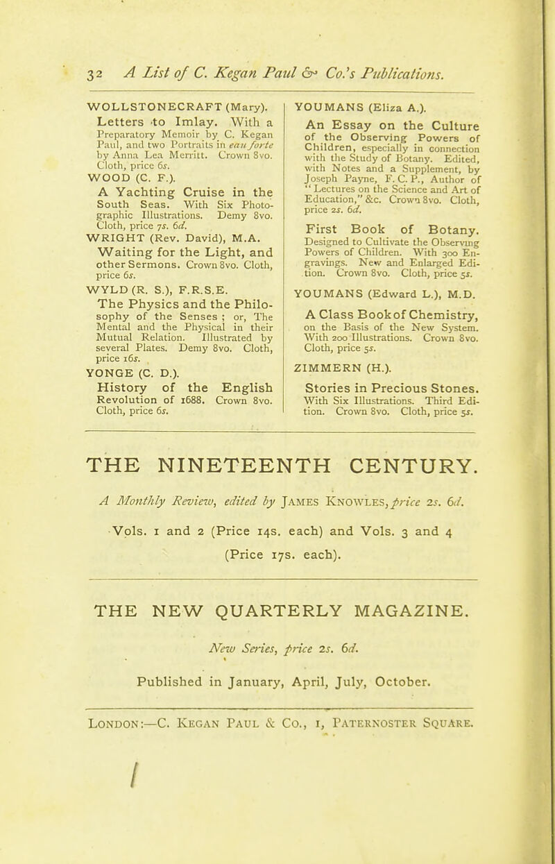 WOLLSTONECRAFT (Mary). Letters 'to Imlay. With a Preparatory Memoir by C. Kegan Paul, and two Portraits in eanforte by Anna Lea Memlt. Crown 8vo. Cloth, price ts. WOOD (C. F.). A Yachting Cruise in the South Seas. With Six Photo- graphic Illustrations. Demy 8vo. Cloth, price 7^. (id. WRIGHT (Rev. David), M.A. Waiting for the Light, and other Sermons. Crown 8vo. Cloth, price 6j. WYLD(R. S.), F.R.S.E. The Physics and the Philo- sophy of the Senses ; or. The Mental and the Physical in their Mutual Relation. Illustrated by several Plates. Demy Svo. Cloth, price i6j. YONGE (C. D.). History of the English Revolution of 1688. Crown 8vo. Cloth, price 6j. YOU MANS (Eliza A.). An Essay on the Culture of the Observing Powers of Children, especially in connection with the Study of Botany. Edited, with Notes and a Supplement, by Joseph Payne, F. C. P., Author of  Lectures on the Science and Art of Education, &c. Crowi Svo. Cloth, price IS. td. First Book of Botany. Designed to Cultivate the Observuig Powers of Children. With 300 En- gravings. New and Enlarged Edi- tion. Crown Svo. Cloth, price ^s. YOU MANS (Edward L.), M.D. A Class Book of Chemistry, on the Basis of the New System. With 200 Illustrations. Crown Svo. Cloth, price 5J. ZIMMERN (H.). Stories in Precious Stones. \yith Six Illustrations. Third Edi- tion. Crown Svo. Cloth, price 51. THE NINETEENTH CENTURY. A Monthly Revinv, edited by James KNOWLES,/rtVf 2s. 6ii. Vols. I and 2 (Price 14s. each) and Vols. 3 and 4 (Price 17s. each). THE NEW QUARTERLY MAGAZINE. New Series, pnce 2s. 6d. Published in January, April, July, October. London:—C. Kegan Paul & Co., i, Paternoster Square. /