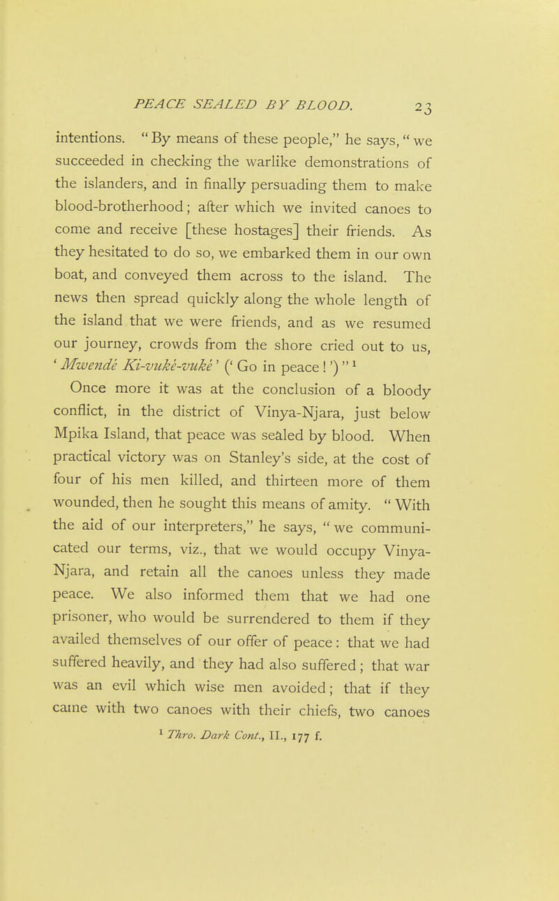 intentions.  By means of these people, he says,  we succeeded in checking the warlike demonstrations of the islanders, and in finally persuading them to make blood-brotherhood; after which we invited canoes to come and receive [these hostages] their friends. As they hesitated to do so, we embarked them in our own boat, and conveyed them across to the island. The news then spread quickly along the whole length of the island that we were friends, and as we resumed our journey, crowds from the shore cried out to us, * Mwende Ki-vuke-vuke' (' Go in peace!')  ^ Once more it was at the conclusion of a bloody conflict, in the district of Vinya-Njara, just below Mpika Island, that peace was sealed by blood. When practical victory was on Stanley's side, at the cost of four of his men killed, and thirteen more of them wounded, then he sought this means of amity.  With the aid of our interpreters, he says,  we communi- cated our terms, viz., that we would occupy Vinya- Njara, and retain all the canoes unless they made peace. We also informed them that we had one prisoner, who would be surrendered to them if they availed themselves of our offer of peace: that we had suffered heavily, and they had also suffered; that war was an evil which wise men avoided; that if they came with two canoes with their chiefs, two canoes