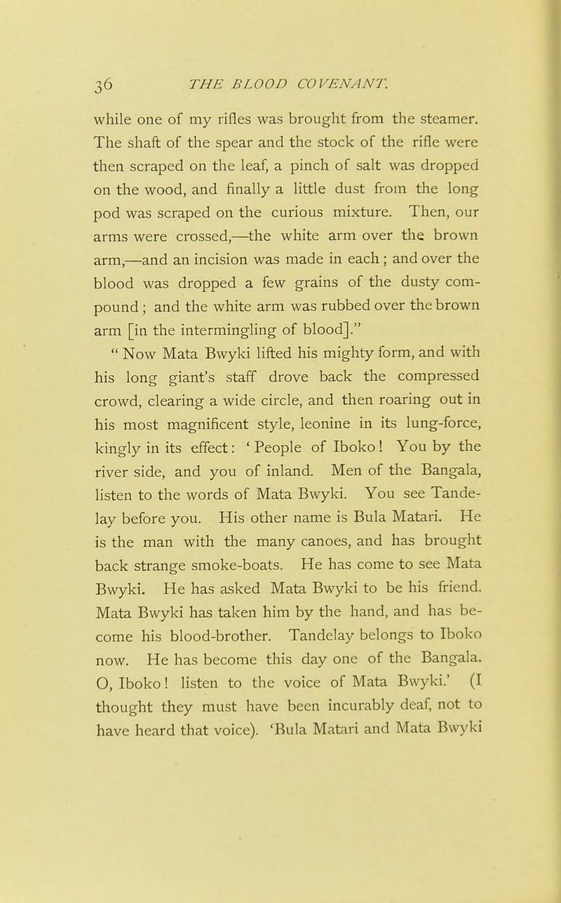 while one of my rifles was brought from the steamer. The shaft of the spear and the stock of the rifle were then scraped on the leaf, a pinch of salt was dropped on the wood, and finally a little dust from the long pod was scraped on the curious mixture. Then, our arms were crossed,—the white arm over the brown arm,—and an incision was made in each; and over the blood was dropped a few grains of the dusty com- pound ; and the white arm was rubbed over the brown arm [in the intermingling of blood].  Now Mata Bwyki lifted his mighty form, and with his long giant's staff drove back the compressed crowd, clearing a wide circle, and then roaring out in his most magnificent style, leonine in its lung-force, kingly in its effect: ' People of Iboko! You by the river side, and you of inland. Men of the Bangala, listen to the words of Mata B\vyki. You see Tande- lay before you. His other name is Bula Matari. He is the man with the many canoes, and has brought back strange smoke-boats. He has come to see Mata Bwyki. He has asked Mata Bwyki to be his friend. Mata Bwyki has taken him by the hand, and has be- come his blood-brother. Tandelay belongs to Iboko now. He has become this day one of the Bangala. O, Iboko! listen to the voice of Mata Bwyki.' (I thought they must have been incurably deaf, not to have heard that voice). 'Bula Matari and Mata Bwyki