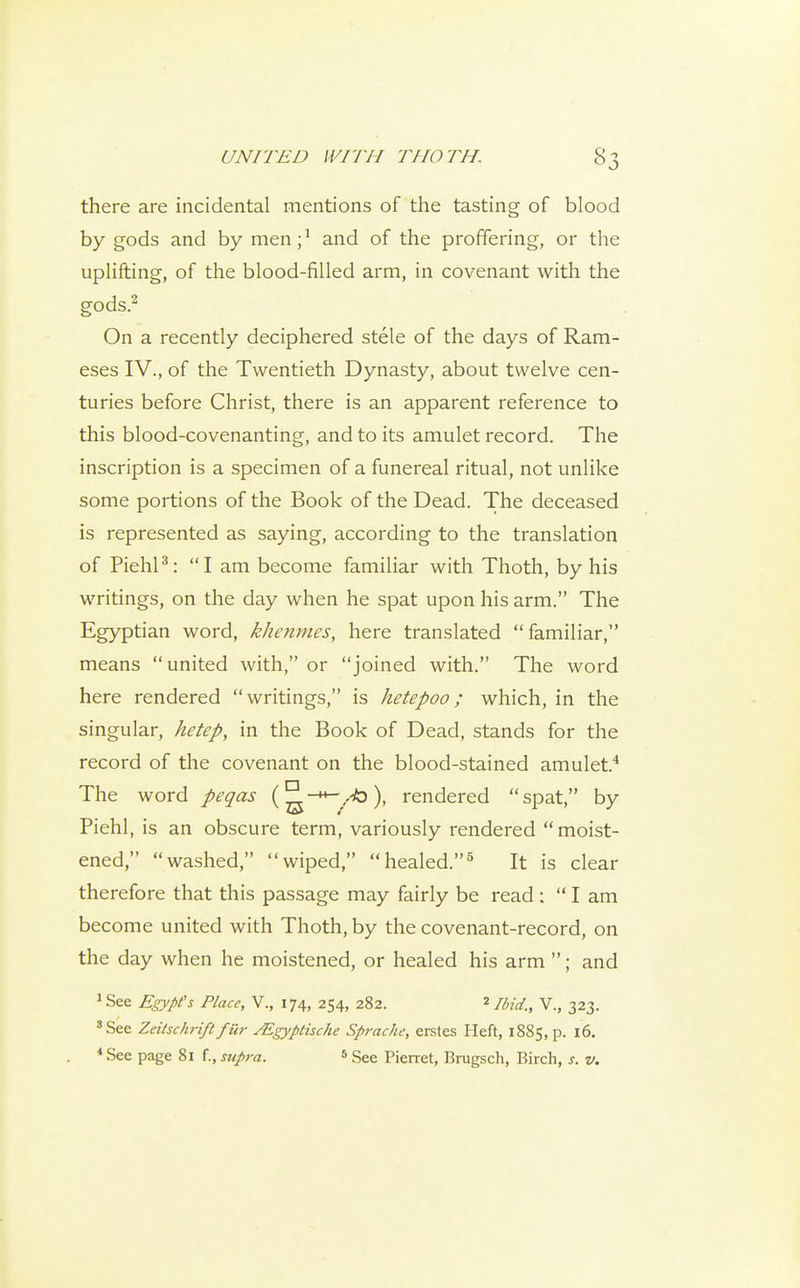 there are incidental mentions of the tasting of blood by gods and by men; ^ and of the proffering, or the uplifting, of the blood-filled arm, in covenant with the gods.^ On a recently deciphered stele of the days of Ram- eses IV., of the Twentieth Dynasty, about twelve cen- turies before Christ, there is an apparent reference to this blood-covenanting, and to its amulet record. The inscription is a specimen of a funereal ritual, not unlike some portions of the Book of the Dead. The deceased is represented as saying, according to the translation of PiehP: I am become familiar with Thoth, by his writings, on the day when he spat upon his arm. The Egyptian word, khenmes, here translated familiar, means united with, or joined with. The word here rendered writings, is hetepoo; which, in the singular, hetep, in the Book of Dead, stands for the record of the covenant on the blood-stained amulet.'* The word peqas rendered spat, by Piehl, is an obscure term, variously rendered moist- ened, washed, wiped, healed.^ It is clear therefore that this passage may fairly be read : I am become united with Thoth, by the covenant-record, on the day when he moistened, or healed his arm ; and ^See Egypt's Place, V., 174, 254, 282. Ibid., V., 323. *See Zeitschriftfur ^gyptische Sprache, erstes Heft, 1885, p. 16. *See page 81 f., supra. ^ See Pienet, Brugsch, Birch, s. v.