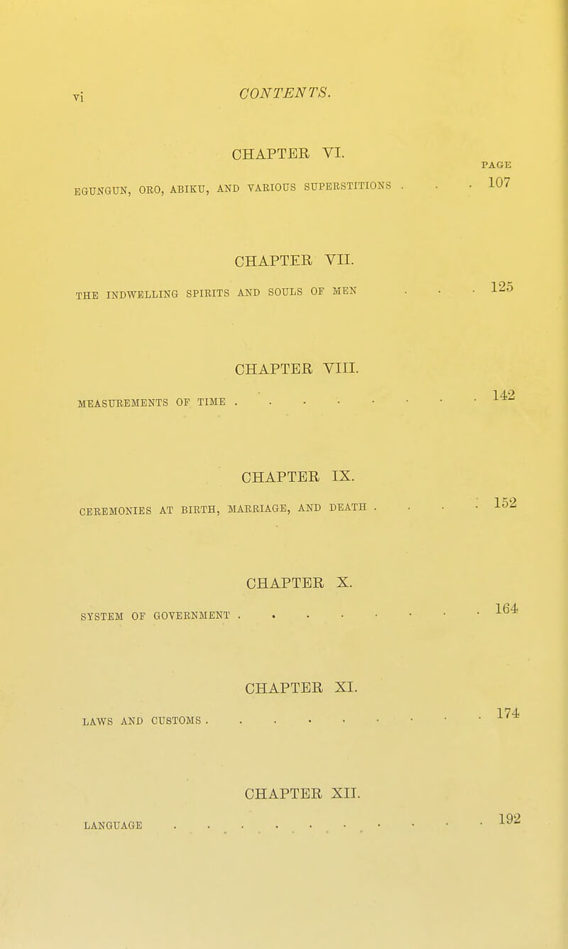 CHAPTER VI. EGUNGOT, ORO, ABIKU, AND TARIOUS SUPERSTITIONS CHAPTER VII. THE INDWELLING SPIRITS AND SOULS OF MEN CHAPTER VIII. MEASUREMENTS OF TIME CHAPTER IX. CEREMONIES AT BIRTH, MARRIAGE, AND DEATH . CHAPTER X. SYSTEM OF GOYERNMENT . . . . • CHAPTER XI. LAWS AND CUSTOMS CHAPTER XII. LANGUAGE