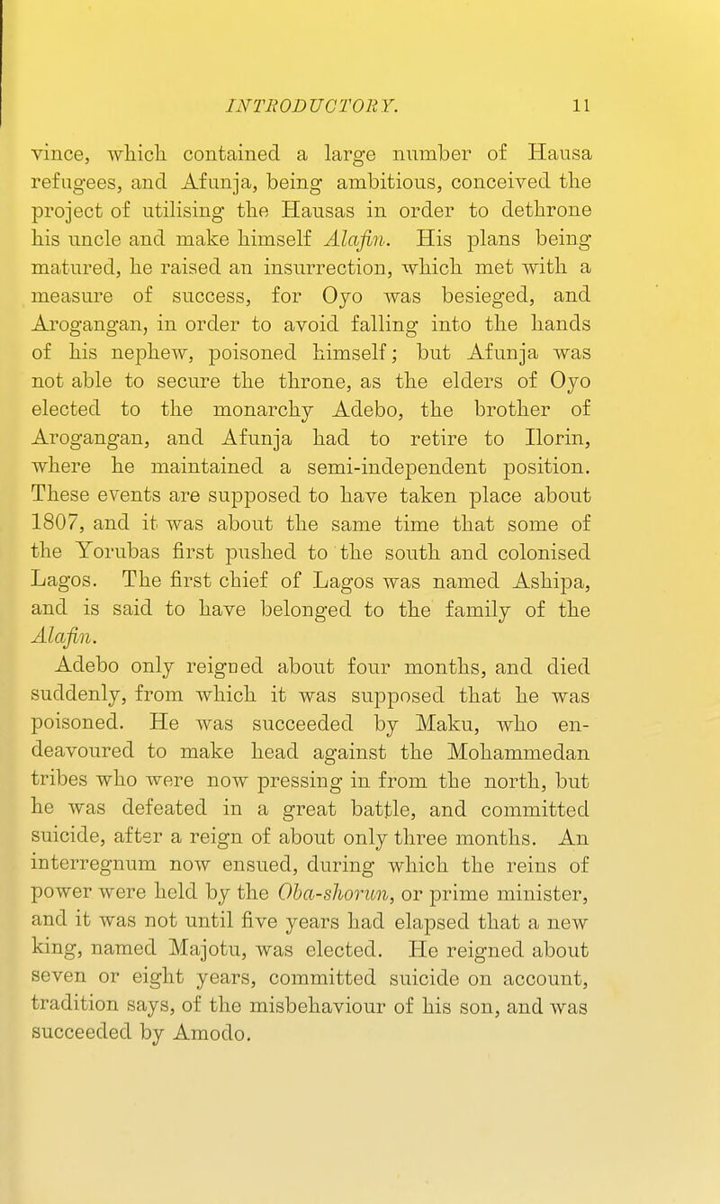 vince, wliicli contained a large nnmber of Hausa refugees, and Afunja, being ambitious, conceived the project of utilising tlie Hausas in order to dethrone his uncle and make himself Alafin. His plans being matured, he raised an insurrection, -which met with a measure of success, for Oyo was besieged, and Arogangan, in order to avoid falling into the hands of his nephew, poisoned himself; but Afunja was not able to secure the throne, as the elders of Ojo elected to the monarchy Adebo, the brother of Arogangan, and Afunja had to retire to Ilorin, where he maintained a semi-independent position. These events are supposed to have taken place about 1807, and it was about the same time that some of the Yorubas first pushed to the sonth and colonised Lagos. The first chief of Lagos was named Ashipa, and is said to have belonged to the family of the Alafin. Adebo only reigued about four months, and died suddenly, from which it was supposed that he was poisoned. He was succeeded by Maku, who en- deavoured to make head against the Mohammedan tribes who were now pressing in from the north, but he was defeated in a great battle, and committed suicide, aftsr a reign of about only three months. An interregnum now ensued, during which the reins of power were held by the Oba-slwrun, or prime minister, and it was not until five years had elapsed that a new king, named Majotu, was elected. He reigned about seven or eight years, committed suicide on account, tradition says, of the misbehaviour of his son, and was succeeded by Amodo.