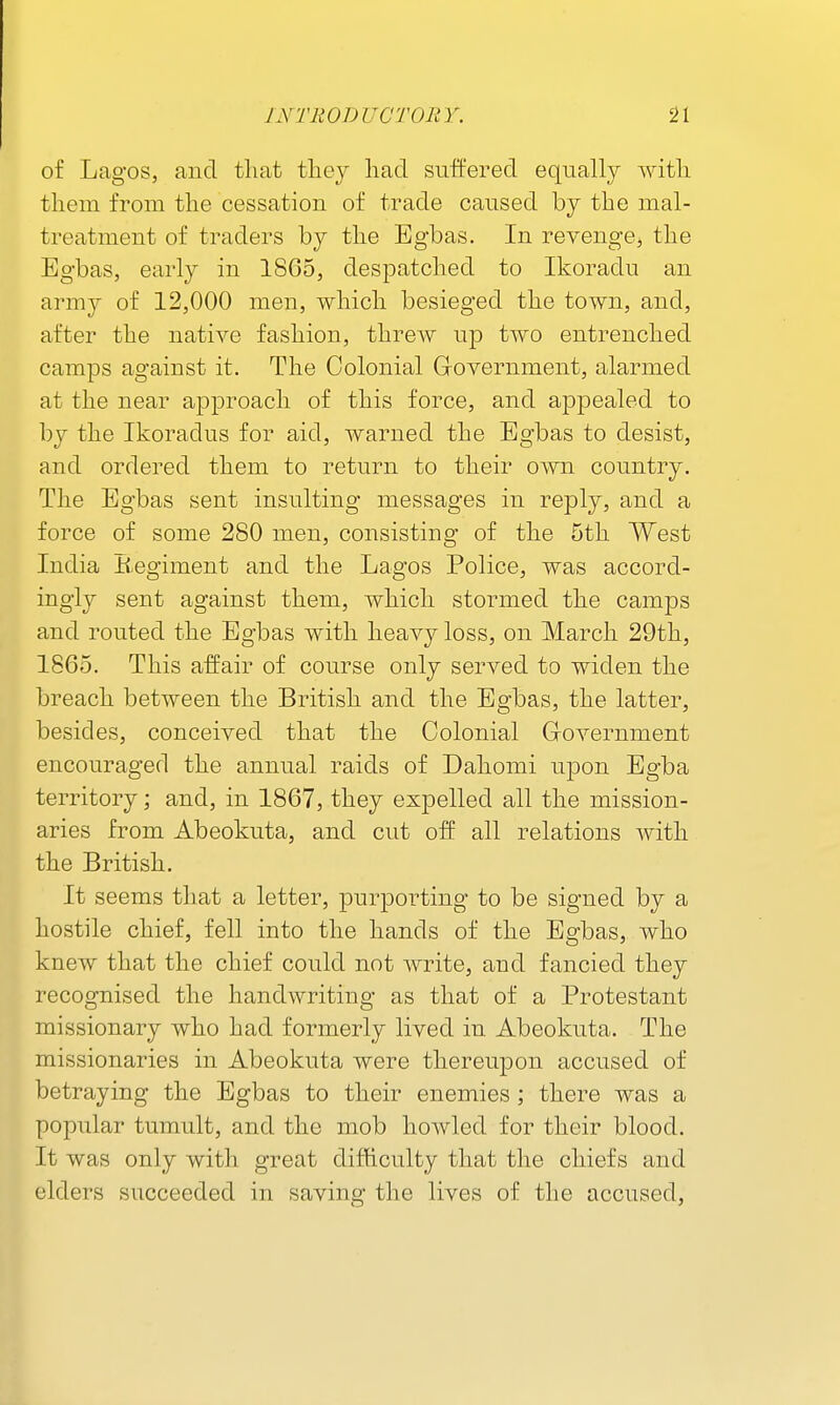 of Lagos, and tliat tliey liad suffered equally with tliem from tlie cessation of trade caused by the mal- treatment of traders by the Bgbas. In revenge^ the Egbas, early in 1865, despatched to Ikoradu an army of 12,000 men, which besieged the town, and, after the native fashion, threw up two entrenched camps against it. The Colonial Grovernment, alarmed at the near approach of this force, and appealed to by the Ikoradus for aid, warned the Egbas to desist, and ordered them to return to their own country. The Egbas sent insulting messages in reply, and a force of some 280 men, consisting of the 5th West India B-egiment and the Lagos Police, was accord- ingly sent against them, which stormed the camps and routed the Egbas with heavy loss, on March 29th, 1865. This affair of course only served to widen the breach between the British and the Egbas, the latter, besides, conceived that the Colonial Grovernment encouraged the annual raids of Dahomi upon Egba territory; and, in 1867, they expelled all the mission- aries from Abeokuta, and cut off all relations with the British. It seems that a letter, purporting to be signed by a hostile chief, fell into the hands of the Egbas, who knew that the chief could not write, and fancied they recognised the handwriting as that of a Protestant missionary who had formerly lived in Abeokuta. The missionaries in Abeokuta were thereupon accused of betraying the Egbas to their enemies; there was a popular tumult, and the mob howled for their blood. It was only with great difficulty that the chiefs and elders succeeded in saving the lives of the accused,