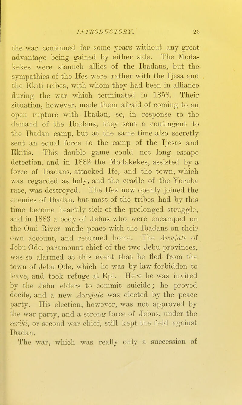 tlie war continued for some years without any great advantage being gained by either side. The Moda- kekes were staunch alHes of the Ibadans, but the sympathies of the Ifes were rather with the Ijesa and the Ekiti tribes, with whom they had been in aUiance durino- the war which terminated in 1858. Their situation, however, made them afraid of coming to an open rupture with Ibadan, so, in response to the demand of the Ibadans, they sent a contingent to the Ibadan camp, but at the same time also secretly sent an equal force to the camp of the Ijesas and Ekitis. This double game could not long escape detection, and in 1882 the Modakekes, assisted by a force of Ibadans, attacked Ife, and the town, which was regarded as holy, and the cradle of the Yoruba race, was destroyed. The Ifes now openly joined the enemies of Ibadan, but most of the tribes had by this time become heartily sick of the prolonged struggle, and in 1883 a body of Jebus who were encamped on the Omi River made peace with the Ibadans on their own account, and returned home. The Awujale of Jebu Ode, paramount chief of the two Jebu provinces, was so alarmed at this event that he fled from the town of Jebu Ode, which he was by law forbidden to leave, and took refuge at Epi. Here he was invited by the Jebu elders to commit suicide; he proved docile, and a new Awujale was elected by the peace party. His election, however, was not approved by the war party, and a strong force of Jebus, under the seriJci, or second war chief, still kept the field against Ibadan. The war, which was really only a succession of