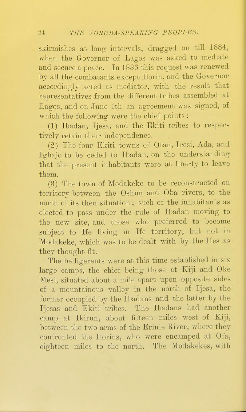 skirmis]ies at long intervals, dragged on till 1884, when tlie Grovernor of Lagos was asked to mediate and secure a peace. In 1886 this request was renewed by all the combatants except Ilorin, and the G-overnor accordingly acted as mediator, with the result that representatives from the different tribes assembled at Lagos, and on June 4th an agreement was signed, of which the following were the chief points : (1) Ibadan, Ijesa, and the Ekiti tribes to respec- tively retain their independence. (2) The four Ekiti towns of Otan, Iresi, Ada, and Igbajo to be ceded to Ibadan, on the understanding that the present inhabitants were at liberty to leave them. (3) The town of Modakeke to be reconstructed on territory between the Oshun and Oba rivers, to the north of its then situation; such of the inhabitants as elected to pass under the rule of Ibadan moving to the new site, and those who preferred to become subject to Ife living in Ife territory, but not in Modakeke, which was to be dealt with by the Ifes as they thought fit. The belligerents were at this time established in six large camps, the chief being those at Kiji and Oke Mesi, situated about a mile apart upon opposite sides of a mountainous valley in the north of Ijesa, the former occupied by the Ibadans and the latter by the Ijesas and Ekiti tribes. The Ibadans had another camp at Ikirun, about fifteen miles west of Iviji, between the two arms of the Erinle River, where they confronted the Ilorins, who were encamped at Ofa, eighteen miles to the north. The Modakekes, with