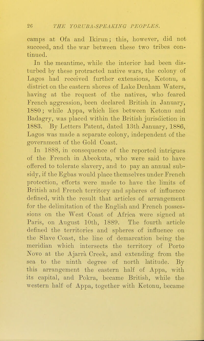 camps at Ofa and Ikirim; this, however, did not succeed, and the war between these two tribes con- tinued. In the meantime, while the interior had been dis- turbed bj these protracted native wars, the colony of Lagos had received further extensions, Ketonu, a district on the eastern shores of Lake Denham Waters, having at the request of the natives, who feared Trench aggression, been declared British in January, 1880; while Appa, which lies between Ketonu and Badagry, was placed within the British jurisdiction in 1883. By Letters Patent, dated 13th January, 1886, Lagos was made a sej)arate colony, independent of the government of the Grold Coast. In 1888, in consequence of the reported intrigues of the French in Abeokuta, who were said to have offered to tolerate slavery, and to pay an annual sub- sidy, if the Egbas would place themselves under French protection, efforts were made to have the limits of British and French territory and spheres of influence defined, with the result that articles of arrangement for the delimitation of the English and French posses- sions on the West Coast of Africa were signed at Paris, on August 10th, 1889. The fourth article defined the territories and spheres of influence on the Slave Coast, the line of demarcation being the meridian which intersects the territory of Porto Novo at the Ajarra Creek, and extending from the sea to the ninth degree of north latitude. By this arrangement the eastern half of Appa, with its capital, and Pokra, became British, while the western half of Appa, together with Ketonu, became