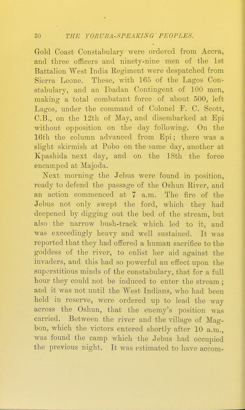 Gold Coast Constabulary were ordered from Accra, and tliree officers and ninety-nine men of tlie 1st Battalion West India Eegiment were despatched from Sierra Leone. These, with 165 of the Lagos Con- stabulary, and an Ibadan Contingent of 100 men, making a total combatant force of about 500, left Lagos, under the command of Colonel T. C. Scott, C.B., on the 12th of May, and disembarked at Bpi without opposition on the day following. On the 16th the column advanced from Epi; there was a slight skirmish at Pobo on the same day, another at Kpashida next day, and on the 18th the force encamped at Majoda. Next morning the Jebus were found in position, ready to defend the passage of the Oshun Eiver, and an action commenced at 7 a.m. The fire of the Jebus not only swept the ford, which they had deepened by digging out the bed of the stream, but also the narrow bush-track which led to it, and was exceedingly heavy and well sustained. It was reported that they had offered a human sacrifice to the goddess of the river, to enlist her aid against the invaders, and this had so powerful an effect upon the superstitious minds of the constabulary, that for a full hour they could not be induced to enter the stream; and it was not until the West Indians, who had been held in reserve, were ordered up to lead the way across the Oshun, that the enemy's position was carried. Between the river and the village of Mas'- bon, which the victors entered shortly after 10 a.m., was found the camp which the Jebus had occupied the previous night, It was estimated to have accom-