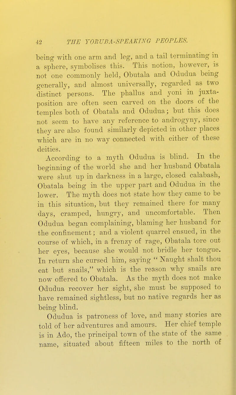 being witli one arm and leg, and a tail terminating in a spliere, symbolises tliis. This notion, however, is not one commonly lield, Obutala and Odudua being generally, and almost universally, regarded as two distinct persons. The phallus and yoni in juxta- position are often seen carved on the doors of the temples both of Obatala and Odudua; but this does not seem to have any reference to androgyny, since they are also found similarly depicted in other places which are in no way connected with either of these deities. According to a myth Odudua is blind. In the beginning of the world she and her husband Obatala were shut up in darkness in a large, closed calabash, Obatala being in the upper part and Odudua in the lower. The myth does not state how they came to be in this situation, but they remained there for many days, cramped, hungry, and uncomfortable. Then Odudua began complaining, blaming her husband for the confinement; and a violent quarrel ensued, in the course of which, in a frenzy of rage, Obatala tore out her eyes, because she would not bridle her tongue. In return she cursed him, saying  Naught shalt thou eat but snails, which is the reason why snails are now offered to Obatala. As the myth does not make Odudua recover her sight, she must be supposed to have remained sightless, but no native regards her as being blind. Odudua is patroness of love, and many stories are told of her adventures and amours. Her chief temple is in Ado, the principal town of the state of the same name, situated about fifteen miles to the north of