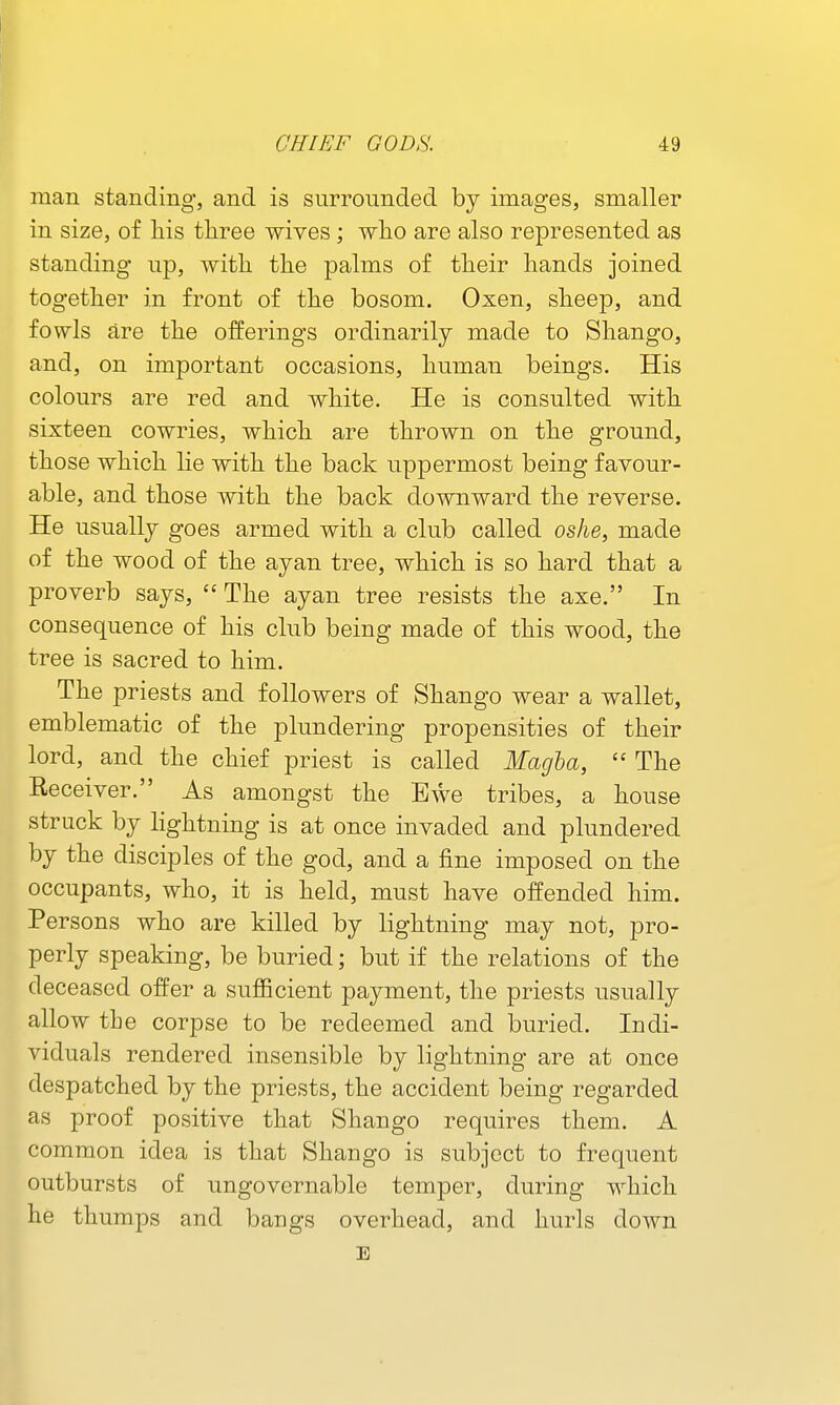 man standing, and is surrounded by images, smaller in size, of liis three wives; who are also represented as standing up, with the palms of their hands joined together in front of the bosom. Oxen, sheep, and fowls are the offerings ordinarily made to Shango, and, on important occasions, human beings. His colours are red and white. He is consulted with sixteen cowries, which are thrown on the ground, those which lie with the back uppermost being favour- able, and those with the back downward the reverse. He usually goes armed with a club called oshe, made of the wood of the ayan tree, which is so hard that a proverb says, The ayan tree resists the axe. In consequence of his club being made of this wood, the tree is sacred to him. The priests and followers of Shango wear a wallet, emblematic of the plundering propensities of their lord, and the chief priest is called Magba, The Receiver. As amongst the Ewe tribes, a house struck by lightning is at once invaded and plundered by the disciples of the god, and a fine imposed on the occupants, who, it is held, must have offended him. Persons who are killed by lightning may not, pro- perly speaking, be buried; but if the relations of the deceased offer a sufficient payment, the priests usually allow the corpse to be redeemed and buried. Indi- viduals rendered insensible by lightning are at once despatched by the priests, the accident being regarded as proof positive that Shango requires them. A common idea is that Shango is subject to frequent outbursts of ungovernable temper, during which he thumps and bangs overhead, and hurls down E
