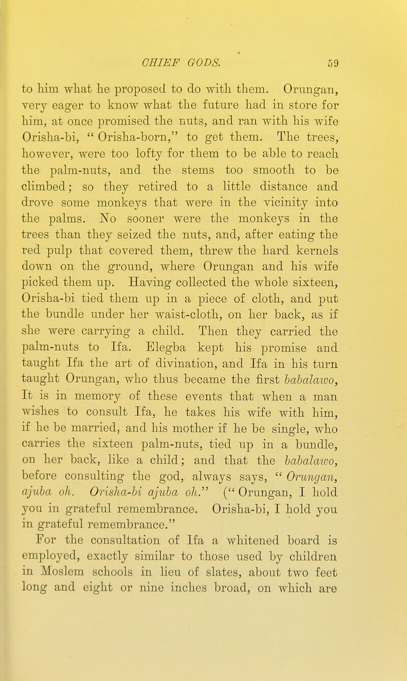 to him wliat lie proposed to do with them. Ornngan, very eager to know what the future had in store for him, at once promised the nuts, and ran with his wife Orisha-bi,  Orisha-born, to get them. The trees, however, were too lofty for them to be able to reach the palm-nuts, and the stems too smooth to be climbed; so they retired to a little distance and drove some monkeys that were in the vicinity into the palms. No sooner were the monkeys in the trees than they seized the nuts, and, after eating the red pulp that covered them, threw the hard kernels down on the ground, where Orungan and his wife picked them up. Having collected the whole sixteen, Orisha-bi tied them up in a piece of cloth, and put the bundle under her waist-cloth, on her back, as if she were carrying a child. Then they carried the palm-nuts to Ifa. Elegba kept his promise and taught Ifa the art of divination, and Ifa in his turn taught Orungan, who thns became the first habalaiuo, It is in memory of these events that when a man wishes to consult Ifa, he takes his wife with him, if he be married, and his mother if he be single, who carries the sixteen palm-nuts, tied up in a bundle, on her back, like a child; and that the habalaivo, before consulting the god, always says,  Orungan, ajuba oh. Orisha-bi ajuha oh. (Orungan, I hold you in grateful remembrance. Orisha-bi, I hold you in grateful remembrance. For the consultation of Ifa a whitened board is employed, exactly similar to those used by children in Moslem schools in lieu of slates, about two feet long and eight or nine inches broad, on which are