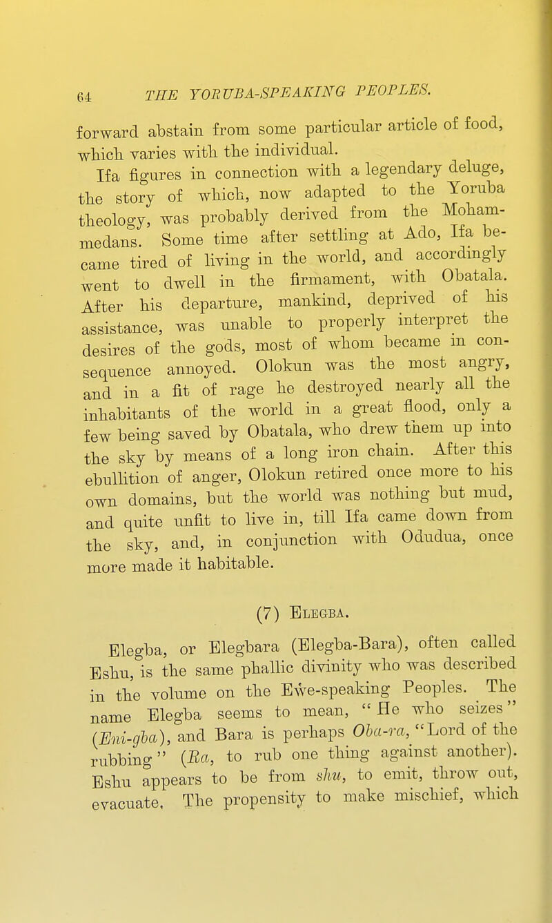 forward abstain from some particular article of food, wHcli varies witTi tte individual. Ifa fio-ures in connection witli a legendary deluge, tlie story of which, now adapted to the Yoruba theology, was probably derived from the Moham- medans. Some time after settling at Ado, Ifa be- came tired of living in the world, and accordmgly went to dwell in the firmament, with Obatala. After his departure, mankind, deprived of his assistance, was unable to properly interpret the desires of the gods, most of whom became m con- sequence annoyed. Olokun was the most angry, and in a fit of rage he destroyed nearly all the inhabitants of the world in a great flood, only a few being saved by Obatala, who drew them up into the sky by means of a long iron chain. After this ebullition of anger, Olokun retired once more to his own domains, but the world was nothing but mud, and quite unfit to live in, till Ifa came down from the sky, and, in conjunction with Odudua, once more made it habitable. (7) Blegba. Blegba, or Blegbara (Blegba-Bara), often called Eshu, is the same phallic divinity who was described in the volume on the Ewe-speaking Peoples. The name Blegba seems to mean, He who seizes (Eni-gha), and Bara is perhaps Oha-ra, Lord of the rubbing {Bci, to rub one thing against another). Bshu appears to be from sliu, to emit, throw out, evacuate, The propensity to make mischief, which