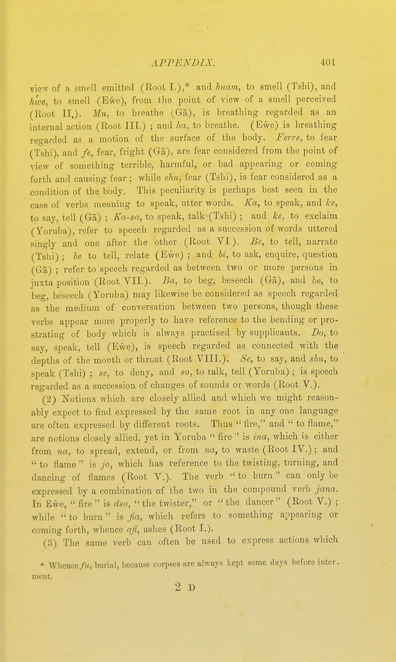 vieT of a smoll emitted (Hoot I.),* and Imam, to smell (Tshi), and hive, to smell (Ewe), from the point of view of a smell perceived (Root IT.), ilfa, to breathe (Ga), is breathing regarded as an internal action (Root III.) ; and ha, to breathe. (Ewe) is breathing regarded as a motion of the surface of the body. Ferre, to fear (Tshi), and fe, fear, fright (Ga), are fear considered from the point of view of something terrible, harmful, or bad appearing or coming forth and causing fear ; while ehu, fear (Tshi), is fear considered as a condition of the body. This peculiarity is perhaps best seen in the case of verbs meaning to speak, utter words. Ka, to speak, and he, to say, tell (Ga) ; Ka-sa, to speak, talk'(Tshi) ; and ke, to exclaim (Yoruba), refer to speech regarded as a succession of words uttered singly and one after the other (Root VI.). Be, to tell, narrate (Tshi) ; be to tell, relate (Ewe) ; and hi, to ask, enquire, question (Ga) ; refer to speech regarded as between two or more persons in juxta position (Root VII.). Ba, to beg, beseech (Ga), and he, to beg, beseech (Yoruba) may likewise be considered as speech regarded as the medium of conversation between two persons, though these verbs appear more properly to have reference to the bending or pro- strating of body which is always practised by supplicants. Do, to say, speak, tell (Ewe), is speech regarded as connected with the depths of the month or throat (Root VIII.). Se, to say, and shu, to speak (Tshi) ; se, to deny, and so, to talk, tell (Yoruba) ; is speech regarded as a succession of changes of sounds or words (Root V.). (2) Notions which are closely allied and which we might reason- ably expect to find expressed by the same root in any one language are often expressed by different roots. Thus  fire, and  to flame, are notions closely allied, yet in Yoruba  fire  is ina, which is either from na, to spread, extend, or from na, to waste (Root IV.) ; and  to flame  is jo, which has reference to the twisting, turning, and dancing of flames (Root V.). The verb  to burn can only be expressed by a combination of the two in the compound verb jana. In Ewe,  fire  is dso, the twister, or the dancer (Root V.) ; while  to burn is fia, wliich refers to something appearing or coming forth, whence afi, ashes (Root I.). (3) The same verb can often be used to express actions which ♦ Whence/«, burial, because corpses are always kept some days before inter, ment. 2 D