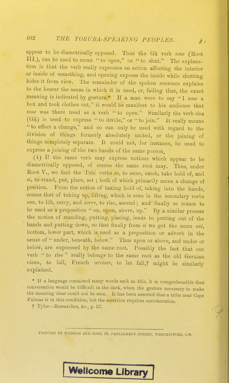 appear to be diametrically opposed. Thus the Ga verb nme (Root III.), can be used to mean  to open, or  to shut. The explana- tion is that the verb really expresses an action affecting the interior or inside of something, and opening exposes the inside while shutting hides it from view. The remainder of the spoken sentence explains to the hearer the sense in which it is used, or, failing that, the exact meaning is indicated by gesture.* If a man were to say  I nme a box and took clothes out, it would be manifest to his audience that nme was there used as a verb  to open. Similarly the verb dsa (Ga) is used to express  to divide, or  to join. it really means  to effect a change, and so can only be used with regard to the division of things formerly absolutely united, or the joining of things completely separate. It could not, for instance, be used to express a joining of the two hands of the same psrson. (4) If the same verb may express notions which appear to be diametrically opposed, of course the same root may. Thus, under Hoot v., we find the Tshi verbs so, to seize, catch, take hold of, and si, to stand, put, place, set ; both of which primarily mean a change of position. From the notion of taking hold of, taking into the hands, comes that of taking up, lifting, which is seen in the secondary verbs soa, to lift, carry, and sorre, to rise, ascend ; and finally so comes to be used as a preposition  on, upon, above, up. By a similar process the notion of standing, putting, placing, leads to putting out of the hands and putting down, so that fimiUy from si we get the noun asi, bottom, lower part, which is used as a preposition or adverb in the sense of  under, beneath, below. Thus upon or above, and under or below, are expressed by the same root. Possibly the fact that our verb  to rise  really belongs to the same root as the old German risan, to fall, French arriser, to let fall,f might be similarly explained. * If a language contained many words such as this, it is comprehensible that conversation would be difficult in the dark, when the gesture necessary to make the meaning clear could not be seen. It has been asserted that a tribe near Cape Palmas is in this condition, but the assertion requires corroboration. t Tylor—liesearches, &c., p. 57. I'iUNTEU BY NICHOLS AND SONS, 25, I'AULlAMIi.NT SXllEET, WE6T.\1IN5TE1!, S.W. rWetlcome Library [