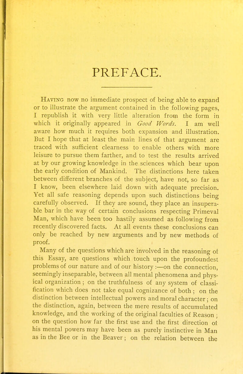 PREFACE. Having now no immediate prospect of being able to expand or to illustrate the argument contained in the following pages, I republish it with very little alteration from the form in which it originally appeared in Good Words. I am well aware how much it requires both expansion and illustration. But I hope that at least the main lines of that argument are traced with sufficient clearness to enable others with more leisure to pursue them farther, and to test the results arrived at by our growing knowledge in the sciences which bear upon the early condition of Mankind. The distinctions here taken between different branches of the subject, have not, so far as I know, been elsewhere laid down with adequate precision. Yet all safe reasoning depends upon such distinctions being carefully observed. If they are sound, they place an insupera- ble bar in the way of certain conclusions respecting Primeval Man, which have been too hastily assumed as following from recently discovered facts. At all events these conclusions can only be reached by new arguments and by new methods of proof. Many of the questions which are involved in the reasoning of this Essay, are questions which touch upon the profoundest problems of our nature and of our history :—-on the connection, seemingly inseparable, between all mental phenomena and phys- ical organization ; on the truthfulness of any system of classi- fication which does not take equal cognizance of both ; on the distinction between intellectual jDowers and moral character; on the distinction, again, between the mere results of accumulated knowledge, and the working of the original faculties of Reason ; on the question how far the first use and the first direction ot his mental powers may have been as purely instinctive in Man as in the Bee or in the Beaver; on the relation between the