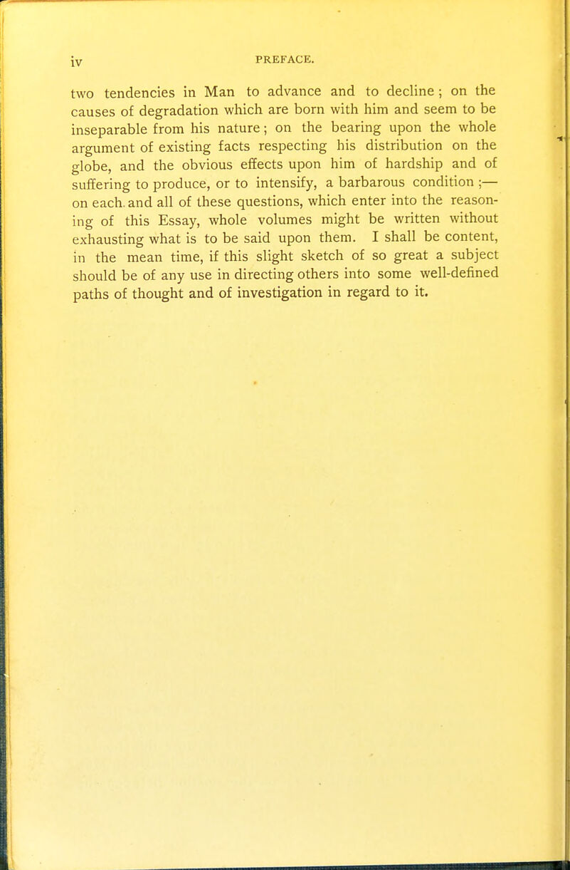 two tendencies in Man to advance and to decline; on the causes of degradation which are born with him and seem to be inseparable from his nature; on the bearing upon the whole argument of existing facts respecting his distribution on the globe, and the obvious effects upon him of hardship and of suffering to produce, or to intensify, a barbarous condition ;— on each, and all of these questions, which enter into the reason- ing of this Essay, whole volumes might be written without exhausting what is to be said upon them. I shall be content, in the mean time, if this slight sketch of so great a subject should be of any use in directing others into some well-defined paths of thought and of investigation in regard to it.