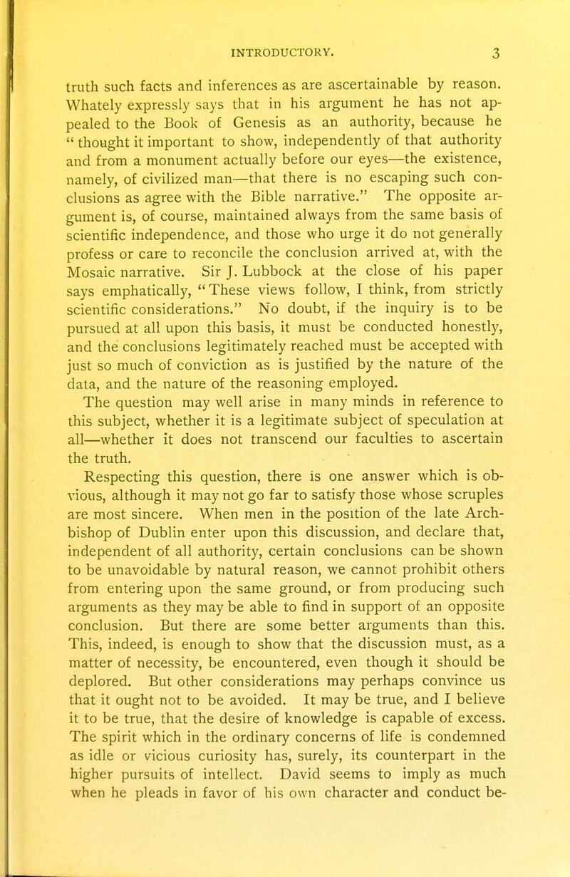 truth such facts and inferences as are ascertainable by reason. Whately expressly says that in his argument he has not ap- pealed to the Book of Genesis as an authority, because he  thought it important to show, independently of that authority and from a monument actually before our eyes—the existence, namely, of civilized man—that there is no escaping such con- clusions as agree with the Bible narrative. The opposite ar- gument is, of course, maintained always from the same basis of scientific independence, and those who urge it do not generally profess or care to reconcile the conclusion arrived at, with the Mosaic narrative. Sir J. Lubbock at the close of his paper says emphatically,  These views follow, I think, from strictly scientific considerations. No doubt, if the inquiry is to be pursued at all upon this basis, it must be conducted honestly, and the conclusions legitimately reached must be accepted with just so much of conviction as is justified by the nature of the data, and the nature of the reasoning employed. The question may well arise in many minds in reference to this subject, whether it is a legitimate subject of speculation at all—whether it does not transcend our faculties to ascertain the truth. Respecting this question, there is one answer which is ob- vious, although it may not go far to satisfy those whose scruples are most sincere. When men in the position of the late Arch- bishop of Dublin enter upon this discussion, and declare that, independent of all authority, certain conclusions can be shown to be unavoidable by natural reason, we cannot prohibit others from entering upon the same ground, or from producing such arguments as they may be able to find in support of an opposite conclusion. But there are some better arguments than this. This, indeed, is enough to show that the discussion must, as a matter of necessity, be encountered, even though it should be deplored. But other considerations may perhaps convince us that it ought not to be avoided. It may be true, and I believe it to be true, that the desire of knowledge is capable of excess. The spirit which in the ordinary concerns of life is condemned as idle or vicious curiosity has, surely, its counterpart in the higher pursuits of intellect. David seems to imply as much when he pleads in favor of his own character and conduct be-