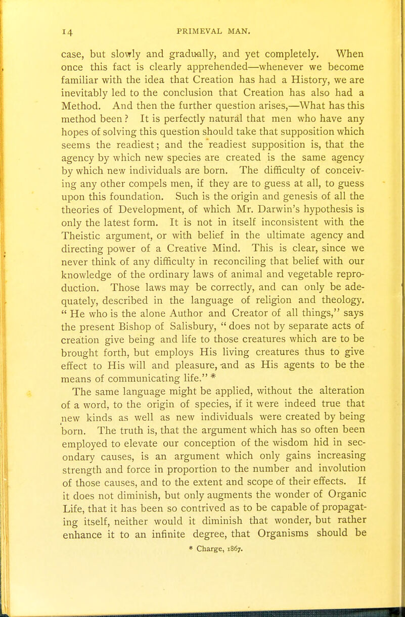 case, but slowly and gradually, and yet completely. When once this fact is clearly apprehended—whenever we become familiar with the idea that Creation has had a History, we are inevitably led to the conclusion that Creation has also had a Method. And then the further question arises,—What has this method been ? It is perfectly natural that men who have any hopes of solving this question should take that supposition which seems the readiest; and the readiest supposition is, that the agency by which new species are created is the same agency by which new individuals are born. The difficulty of conceiv- ing any other compels men, Lf they are to guess at all, to guess upon this foundation. Such is the origin and genesis of all the theories of Development, of which Mr. Darwin's hypothesis is only the latest form. It is not in itself inconsistent with the Theistic argument, or with belief in the ultimate agency and directing power of a Creative Mind. This is clear, since we never think of any difficulty in reconciling that belief with our knowledge of the ordinary laws of animal and vegetable repro- duction. Those laws may be correctly, and can only be ade- quately, described in the language of religion and theology.  He who is the alone Author and Creator of all things, says the present Bishop of Salisbury,  does not by separate acts of creation give being and life to those creatures which are to be brought forth, but employs His living creatures thus to give effect to His will and pleasure, and as His agents to be the means of communicating life, * The same language might be applied, without the alteration of a word, to the origin of species, if it were indeed true that new kinds as well as new individuals were created by being born. The truth is, that the argument which has so often been employed to elevate our conception of the wisdom hid in sec- ondary causes, is an argument which only gains increasing strength and force in proportion to the number and involution of those causes, and to the extent and scope of their effects. If it does not diminish, but only augments the wonder of Organic Life, that it has been so contrived as to be capable of propagat- ing itself, neither would it diminish that wonder, but rather enhance it to an infinite degree, that Organisms should be * Charge, 1867.