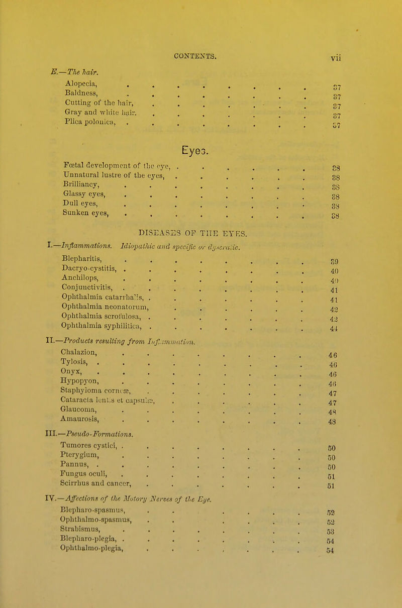 E.—TIie Mir. Alopecia, . Baldness, Cutting of the liair, Gray and wliitu liui. Plica polouicii. Eye3. Fcetal development of tlic eye, Unnatural lustre of the eyes, Brilliancy, Glassy eyes, Dull eyes, Sunken eyes, DISEASES OF THE EYES. I.—Inflammationit. Idiopathic and specific w dij.^cfulic. Blepharitis, Dacryo-cystitis, . Ancliilops, . . Conjunctivitis, Ophtlialmia catarihaMs, . Ophthalmia neonatorum, Ophthalmia scrol'ulosa, , Ophthalmia syphilitica, . H.—Products resulting from Lifi.imiiiadm. Chalazion, Tylosis, . Onyx, Hypopyon, Stapliyioma cornt sc, Cataracia lunt.s et capsu'.a', Glaucoma, Amaurosis, III.—Pseudo-Formations. Tumores cystici, . Pterygium, Pannus, . Fungus oculi, Scirrhus and cancer, lY.—Affections of the Mutory Nerves of the Eye. Blepharo-spasmus, Ophthalmo-spasmua, Strabismus, Blepharo-plcgia, . Ophtlialmo-plcgia,