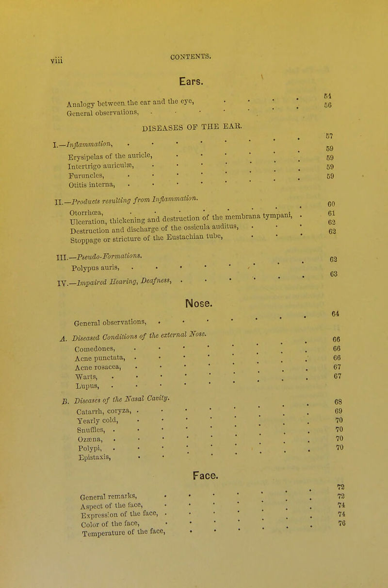 Ears. Analogy between, the ear and tlie eye, General observations, - • • * DISEASES OF THE EAR. I—Inflammation, Erysipelas of the auricle, Intertrigo auriculce, Furuncles, Otitis interna, U.-Froducts resulting from Inflammation. UlceraS;, thiclce'ning and destruction ;f tbe menrbra'na tympani. Destruction and discharge of the ossicula auditus, . Stoppage or stricture of the Eustachian tube, III,—Pseudo-Formations. Polypus auris, • • • • ' / * lY—Impaired Eearing, Deafness, . . • ' ' 56 57 59 59 59 59 GO 61 62 63 62 63 Nose. 64 General observations, . • • * * A. Diseased Conditions of the external Nose. ^ Comedones, •••'*' ^ . 66 Acne punctata, . • • * ' . . 66 Acne rosacea, . • • * ' ^ . 67 Warts, .•••*'*.. 67 Lupus, . • • * * B. Diseases of tJie Nasal Cavity. ^ Catarrh, coryza, ^ 69 Yearly cold, ^ . 70 Snuffles, .•••■'* ^ . 70 Ozajna, .••*'* . . 70 Polypi, ••*'*'*.. '^^ Epistaxis, • • Face. General remarlts, . . • • * ^ ^ 72 Aspect of the face, ' • ' ' ' ^ 74 Expression of the face, ^ 74 Color of tlie face, • • * * ^ , 76 Temperature of the face, • • • *