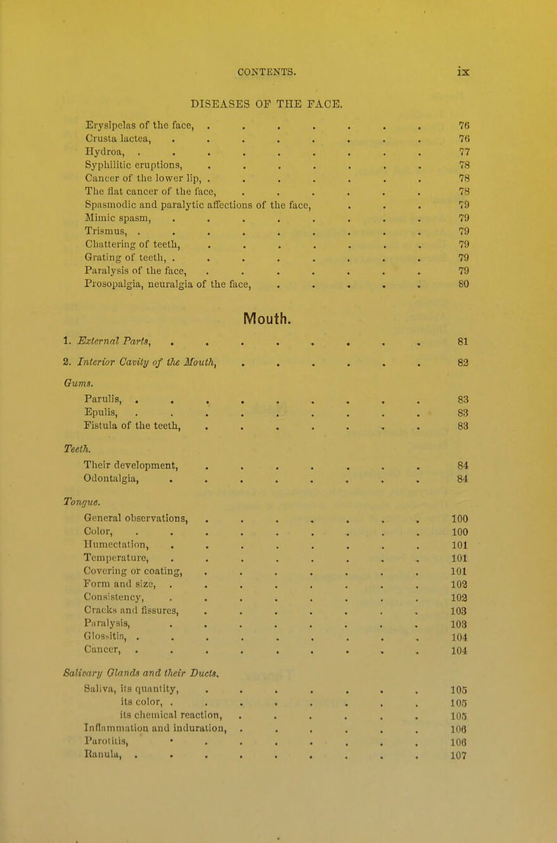 DISEASES OF THE FACE. Erysipelas of the face, ....... 76 Crusta lactea, ........ 76 Ilydroa, ......... 77 Syphilitic eruptions, ....... 78 Cancer of the lower lip, ....... 78 The flat cancer of the face, ...... 78 Spasmodic and paralytic affections of the face, ... 79 Mimic spasm, ........ 79 Trismus, ......... 79 Cbattering of teeth, ....... 79 Grating of teeth, ........ 79 Paralysis of the face, ....... 79 Prosopalgia, neuralgia of the face, ..... 80 Mouth. 1. External Parts, ........ 81 2. Interior Cavity of the Mouth, ...... 83 Gums. Parulis, ......... 83 Epulis, . . . . . . . . . - 83 Fistula of the teeth, ....... 83 Teeth. Their development, ....... 84 Odontalgia, ........ 84 Tongue. General observations, ....... 100 Color, ......... 100 ITumectation, ........ 101 Temperature, ........ 101 Covering or coating, ....... 101 Form and size, ........ 103 Consistency, ........ 103 Cracks and fissures, ....... 103 Paralysis, ........ 103 GIos>itin, ......... 104 Cancer, ......... 104 Salivary Olands and their Ducts.. Saliva, its quantity, ....... 105 its color, . . . . . . . . 105 its clicmical reaction, ...... log Inflammation and induration, ...... 106 Parol iiis, *....... 100 RanuUi, ......... 107