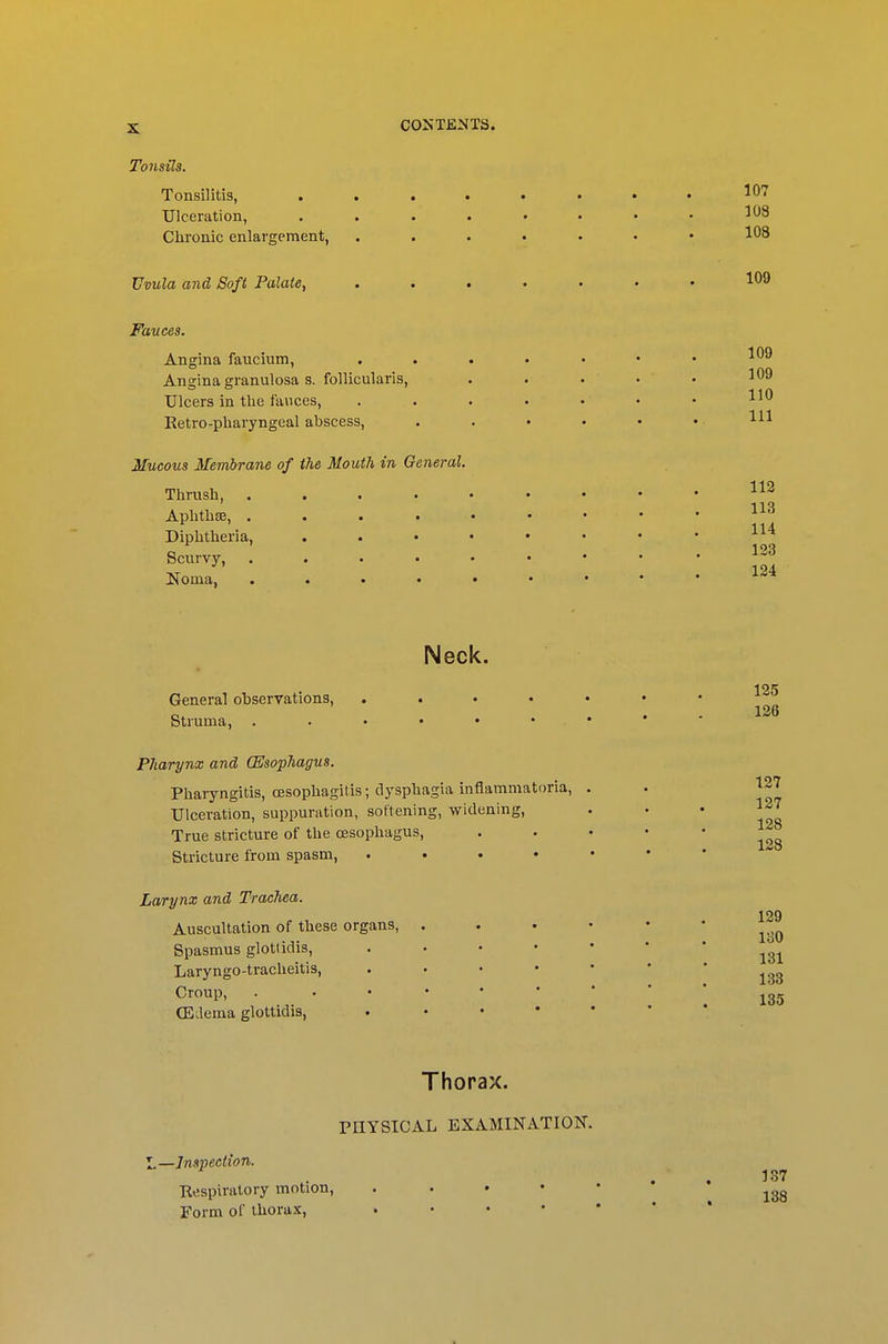 Tonsils. Tonsil itis, . Ulceration, Chronic enlargement, Uvula and Soft Palate, Fauces. Angina faucium. Angina granulosa s. follicularis. Ulcers in tlie fauces, Eetro-pharyngeal abscess, Mucous Membrane of the Mouth in General. Thrush, .... Aphthae, .... Diphtheria, Scurvy, .... Noma, .... Neck. General observations, . . . • • Struma, . . • • • • • Pharynx and (Esophagus. Phaiyngitis, oesophagitis; dysphagia inflammatoria, . Ulceration, suppuration, softening, widening, True stricture of the oesophagus. Stricture from spasm, . . . • « Larynx and Trachea. Auscultation of these organs, . . . • Spasmus glottidis, . . • • • Laryngo-tracheitis, . . • • > Croup, . OLdema glottidis, . . . • • Thorax. PHYSICAL EXAMINATION. X.—Inspection. Respiratory motion. Form of thorax.