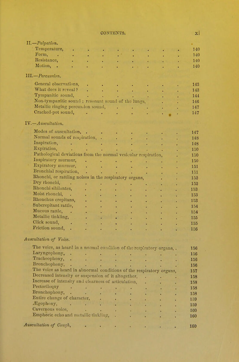 II. —Palpation. Temperature, . . . . . . . . UO Form, . . . . . • . . . . 140 Resistance, ....... .140 Motion, . . . . . ... . . 140 III. —Percusnon. General observations, . . . . , . . 143 What docs it reveal ?....... 143 Tympanitic sound, ....... 144 Non-tympanitic sound ; resonant sound of the lungs, . . 146 Metallic ringing percussion sound, ..... 147 Cracked-pot sound, ....... 147 IV. —Auscultation. Modes of auscultation, . . . . . . . 147 Normal sounds of reSjjiration, ...... 148 Inspiration, ........ 148 Expiration, . . . . . . . . 1-50 Pathological deyiations from the normal vesicular respiration, . 150 Inspiratory murmur, ....... 150 Expiratory murmur, ....... 151 Bronchial respiration, . . . . . . . 151 Ehonchi, or rattling noises in the respiratory organs, . . 152 Dry rhonchi, 152 Rhonchi sibilantes, ....... 153 Moist rhonchi, ........ 153 Rhonchus crepitans, ....... 153 Subcrepitant rattle, ....... 154 Mucous rattle, . . . . . . , . 154 Metallic tinkling, ....... 155 Click sound, ........ 155 Friction sound, ........ 15c Auscultation of Voice. The voice, as heard in a normal co:idili(in of the rcsp'.ralory organs, . 156 Laryngophony, ........ 156 Tracheophony, ........ 156 Bronchophony, ........ 156 The voice as hoard in abnormal conditions of the respiratory organs, 157 Decreased intensity or suspension of it altogether, ... 158 Increase of intensity nnd clearness of articulation, . . . 158 Pectoriloquy ........ 158 Bronchophony, ........ 158 Entire change of character, ...... 159 .Egophony, I59 Cavernoufi voice, 100 Emphoric echo and nu tiillic liiikliiig, ..... 160 Auscultation of Coiifjh, ....... 160