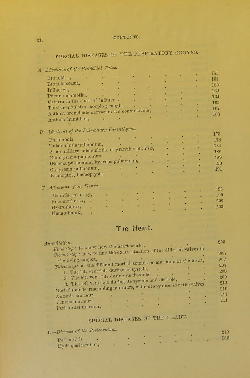 SPECIAL DISEASES OP THE RESPIRATORY ORGANS. A. Affections of iJie Bi'oncMal Tubes. Broncliitis, • • * ' ' _ jq-^ Bronchiectasia, •■'**'. 162 Influenza, ^ ^ 162 Pneumonia notlia, ^ jg2 Catarrh in the chest of infants, -^Qfy Tussis convulsiva, hooping congh, . _ • • • ' Asthma hronchiale nervosum scu convulsivnm, . • • Asthma humidum, . • • . * B. Aff'ections of the Pulmonary Parenchyma. Pneumonia, ••■'** ^ . 178 Tuberculosis pulmonum, ' * 184 Acute miliary tuberculosis, or granular phthisis, . • ^ Empliysema pulmonum, • • • * ' jgD (Edema pulmonum, hydrops pulmonum, ■ - ■ Gangrfcna pulmonum, • • ' ' . 191 HEcmoptoe, haemoptysis, • • G. Affections of the rieura. Pleuritis, pleurisy, Pneumothorax, . Hydrotliorax, Ilajmothorax, 193 199 200 303 The Heart. Auscultation. „„,.Va n« --r ~ °' 1 The left ventricle during its systole, . 2 The left ventricle during its diastole, . • Anojmic murmur, • • ' ^ Venous murmur, - • ' ' ^ Pericardial murmur, • • • ' * SPECIAL DISEASES OF THE HEART. l^^Biseases of the Pericardium. Pericai ditis, llydropericardium, 208 205 207 207 208 209 210 210 211 211 213 215