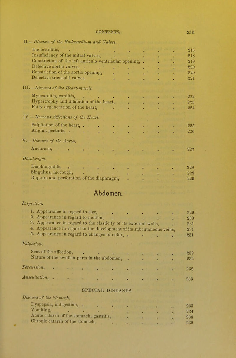 II.—Diseases of tJie Endocardium and Valves. Endocarditis, . . , . . , . . 316 lusufflciency of the mitral valves, ..... 218 Constriction of the left auriculo-ventricular opening, . . 219 Defective aortic valves, ....... 220 Constriction of the aortic opening, . . . . . 220 Defective tricuspid valves, ...... 221 III-—Diseases of the Heart-muscle. Myocarditis, carditis, ....... 222 Hypertrophy and dilatation of the heart, .... 223 Fatty degeneration of the heart, ..... 224 IV. —Nervous Affections of the Heart. Palpitation of the heart, ....... 225 Angina pectoris, . . . . . . . . 226 V. —Diseases of the Aorta. Aneurism, 327 Diapliragm. Diaphragmitis, 228 Singultus, hiccough, ....... 229 Eupture and perforation of the diaphragm, .... 229 Abdomen. Inspection. 1. Appearance in regard to size, ..... 229 2. Appearance in regard to motion, . . . . . 230 3. Appearance in regard to the elasticity of its external walls, . 231 4. Appearance in regard to the development of its subcutaneous veins, 231 5. Appearance in regard to changes of color, .... 231 Palpation. Seat of the affection, ....... 238 Nature of the swollen parts in the abdomen, .... 233 Percussion, 233 Auscultation, ......... 233 SPECIAL DISEASES. Diseases of the Slommh. Dyspepsia, indigestion, .... . . 233 ^'itiig. '.234 Acute catarrh of the stomach, gastritis, .... 236 Chronic catarrh of the stomach, ..... 239