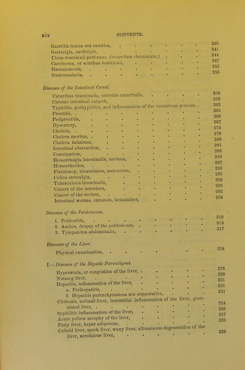 Gastritis toxica seu caustica, Gastralgia, cardialy,ia, .... Ulcus veutriculi pertorans, (rolundum chronicum,) Carcinoma, or scirrbus veutriculi, Hsematemesis, . . . • • Gastromalacia, . . . • • 240 241 244 247 252 255 ocess, Diseases of the Intesiinal Canal. Catarrlius intestinalis, enteritis catarrlialis, Chronic intestinal catarrli. Typhlitis, perityphlilis, aud inflammation of the vermiform pi Proctitis, Periproctitis, . . . • • Dj'sentery, . . . • • Cholera, . . • . . Cholera morbus, . . . • • Cholera infantum, . • ' • Intestinal obstruction, . . • • Constipation, . . . . • Hemorrhagia intestinalis, melsena, Hemorrhoides, . . . • • Flatulency, bloatedness, metcorism, Colica enteralgia, .... Tuberculosis intestinalis, Cancer of the intestines, Cancer of the rectum, .... Intestinal worms, entozoes, helmmthes, Diseases of the Peritoneum. 1. Peritonitis, . . . • ♦ 2. Ascites, dropsy of the peritoneum, . 3. Tympanites abdominalis, Diseases of the Liver. Physical examination, . . • • I.—Diseases of the Hepatic Parenchyma. Hyperiemia, or congestion of the liver, . Nutmeg liver, . • _ • Hepatitis, inflammation of the liver, a. Perihepatitis, . • • • h. Hepatitis parenchymatosa seu suppurativa, Cirrhosis, hobnail-liver, interstitial inflammation of the liver, gran ulated liver, . . • • • Syphilitic inflammation of the liver, Acute yellow atrophy of the liver, Fatty liver, hepar adiposum, . . • Colloid liver, speck liver, waxy liver, albuminous degeneration of the liver, scrofulous liver, ..•••* 256 259 262 265 266 267 273 278 280 281 283 236 287 . 298 295 302 303 303 304 310 314 317 318 318 320 321 321 821 324 826 327 328 829
