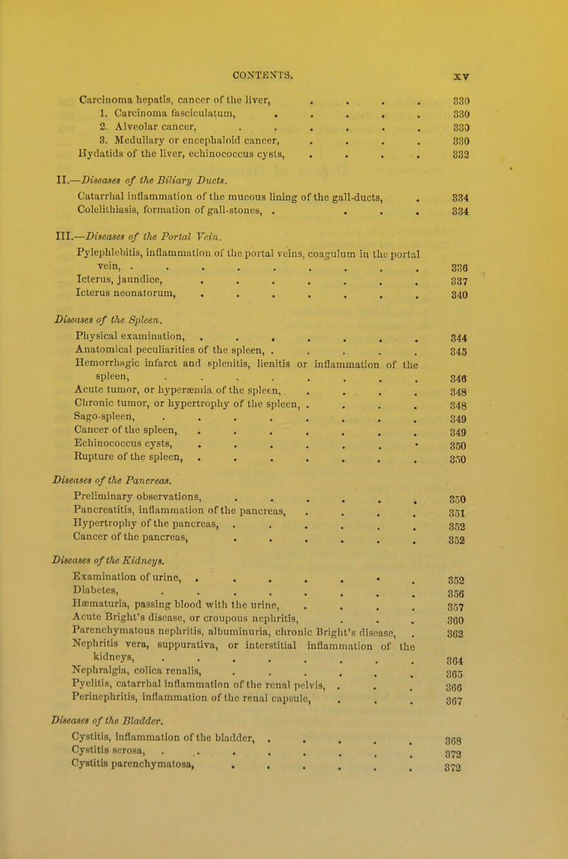 Carcinoma hepatis, cancer of the liver, .... 330 1. Carcinoma fasciculalum, ..... 330 2. Alveolar cancer, ...... 330 3. Medullary or encephaloid cancer, .... 330 Hydatids of the liver, echinococcus cysts, .... 332 II. —Diseases of the Biliary Ducts. Oatarrlial inflammation of the mucous lining of the gall-ducts, . 334 Colelithiasis, formation of gall-stones, . ... 334 III. —Diseases of the Portal Vein. Pylephlebitis, inflammation of the portal veins, coagulum in the portal vein, 336 Icterus, jaundice, ....... 337 Icterus neonatorum, ....... 340 Diseases of the Spleen. Physical examination, ....... 344 Anatomical peculiarities of the spleen, ..... 345 Hemorrbngic infarct and splenitis, lienitis or inflammation of the spleen, 348 Acute tumor, or hyperaemia of the spleen, . ... . 348 Chronic tumor, or hypertrophy of the spleen, .... 348 Sago-spleen, 349 Cancer of the spleen, . . . . . . . 349 Echinococcus cysts, ....... 35O Rupture of the spleen, ....... 350 Diseases of the Pancreas. Preliminary observations, 350 Pancreatitis, inflammation of the pancreas, .... 351 Hypertrophy of the pancreas, ...... 352 Cancer of the pancreas, 352 Diseases of the Kidneys. Examination of urine, . . . . , . , 353 Diabetes, ggg Hajmaturia, passing blood -with the tirine, .... 357 Acute Bright's disease, or croupous nephritis, . . , 36O Parenchymatous nephritis, albuminuria, chronic Bright's disease, . 862 Nephritis vera, suppurativa, or interstitial inflammation of the kidneys, gg^ Nephralgia, colica renalis, ...... 365 Pyelitis, catarrhal inflammation of the renal pelvis, . . , 366 Perinephritis, inflammation of the renal capsule, . . . 867 Diseases of the Bladder. Cystitis, inflammation of the bladder, ..... 868 Cystitis serosa, . . . . , _ ^ gi72 Cystitis parenchymatosa, 372