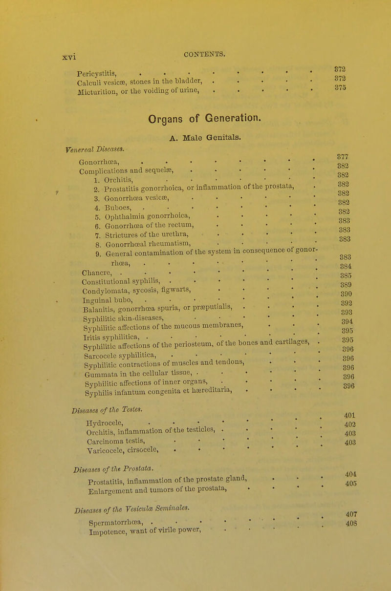 Pericystitis, . Calculi vesicce, stones in the bladder, Mictui-ition, or the voiding of urine, 872 372 875 Organs of Generation. A. Male Genitals. Venereal Diseases. Gonorrhoea, Complications and sequelse, .... 1. Orchitis, . . . • • 2. Prostatitis gonorrhoica, or inflammation of the prostata 3. Gronorrhoea vesicae, . . . • 4. Buboes, . . • • 5. Ophthalmia gonorrhoica, 6. Gonorrhoea of the rectum, 7. Strictures of the urethra, . • 8. Gonorrhoeal rheumatism, . • • 9. General contamination of the system in consequence of rhcea, . • • • • Chancre, Constitutional syphilis, . . • • • Condylomata, sycosis, figwarts, Inguinal bubo, . • • • _ * Balanitis, gonorrhoea spuria, or prajputialis, . Syphilitic skin-diseases, • • • • Syphilitic affections of the mucous membranes, Iritis syphilitica, . • • • * j Syphilitic affections of the periosteum, of the bones and cartila, Sarcocele syphilitica, .••■*' Syphilitic contractions of muscles and tendons, Gummata in the cellular tissue, . • • • Syphilitic affections of inner organs, . _ Syphilis infantum congenita et hsereditaria, Diseases of the Testes. Hydrocele, •••*** Orchitis, inflammation of the testicles, . Carcinoma testis, . • • ' ' Varicocele, cirsocele, . • • * * Diseases of the Prostata, Prostatitis, inflammation of the prostate gland, Enlargement and tumors of the prostata, Diseases of the Vesiculm Seminales. Spennatorrhcea, . Impotence, want of virile power, • • gonor- ges, 377 382 382 382 382 383 382 383 383 383 383 384 385 389 390 392 393 394 395 395 396 396 396 396 396 401 403 403 403 404 405 407 408