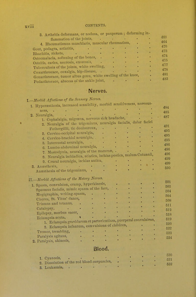 XVlll 3. Arthritis deformans, or nodosa, or pauperum ; deforming in flammatiou of the joints, . . . • 4. Eheumatismus rausclilaris, muscular rheumatism, Gout, podagra, arthritis, Rhachitis, rickets, Osteomalacia, softening of the bones, . Osteitis, caries, necrosis, exostosis, Tuberculosis of the joints, white swelling, Coxarthrocace, coxalgia, hip-disease, . Gonarthrocace, tumor albus genu, white swelling of the knee, Podarthrocace, abscess of the ankle-joint. Nerves. I.—Morbid Affections of the Semory Nerves. 1. Hyperesthesia, increased sensibility, morbid sensitiveness, nervous ness, 2. Neuralgia, . . • • • 1. Cephalalgia, migrsena, nervous sick headache, 2'. Neuralgia of the trigc-raiaus, neuralgia facialis, dolor faciei Fothergillii, tic douloureux, 8. Cervico-occipital neuralgia, 4. Cervico-brachial neuralgia, 5. Intercostal neuralgia, 6. Lumbo-abdominal neuralgia, 7 Mastodynia, neuralgia of the mammae, 8. Neuralgia ischiadica, sciatica, ischias postica, malum Cotunnu 9. Crural neuralgia, ischias antica, 3. An.Tsthcsia, . . • • Ansesthesia of the trigeminus, . II—Morlid Affections of the Motory Nerves. 1. Spasm, convulsion, cramp, hyperkinesis, Spasmus facialis, mimic spasm of the face, Mogigraphia, wriling-spasm, Chorea, St. Vitus' dance, Trismus and tetanus, Catalepsy, . . • • Epilepsy, morbus sacer, Eclampsia acuta, \ • • i„:„„„ 1. Eclampsia gravidarum ct parturicntium, puerperal convulsions 2. Eclampsia infantum, convulsions of children. Tremor, trembling, . • • • Paralysis agitans, . • • • a. Paralysis, akinesis, . . • • Blood. 1. Cyanosis, . . • • • 2. Dissolution of the red blood-oorpuscles, - 8. Leukujmia, . . - • • 403 464 470 473 474 475 477 478 481 483 484 485 487 491 495 495 495 496 496 490 499 499 500 501 503 504 504 508 511 512 618 519 520 522 623 524 530 531 532