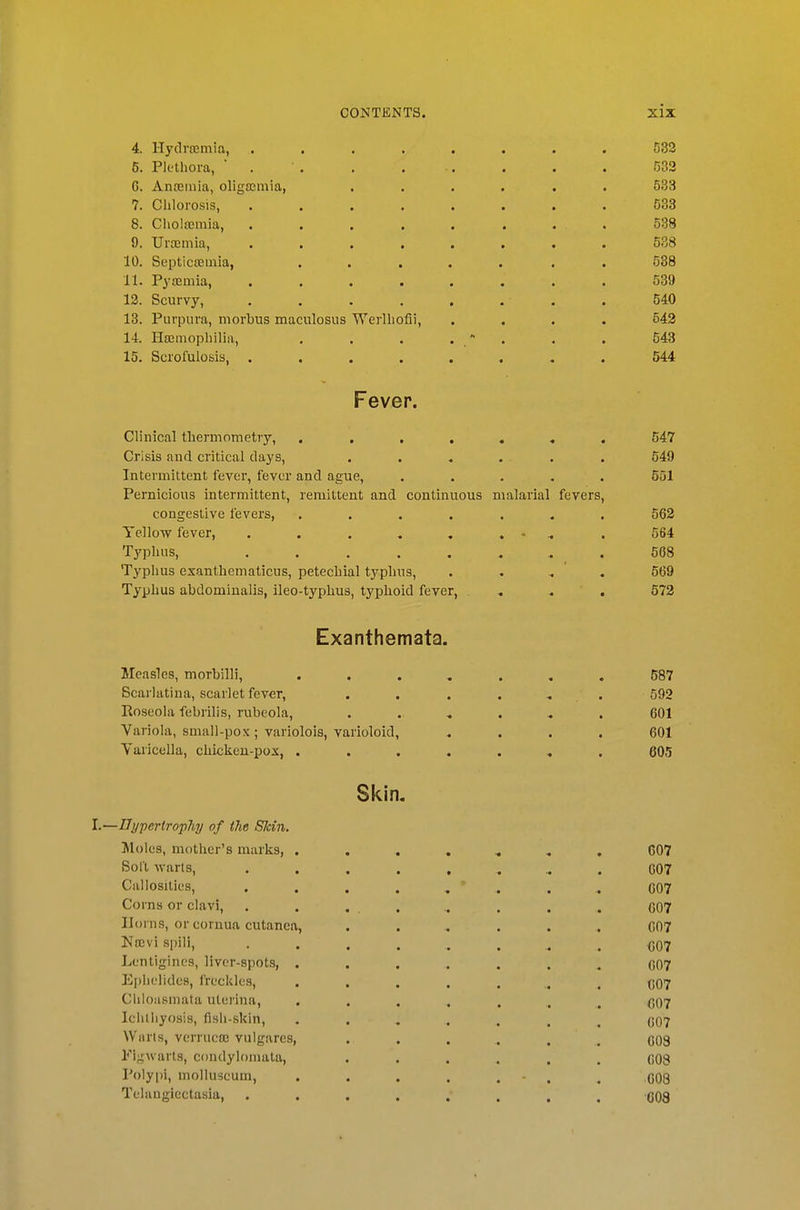 4. HydrrBinia, ........ 532 6. Plethora, ' . . . . . . . . 533 G. An£Bniia, oligosmia, ...... 533 7. Chlorosis, ........ 533 8. Cholajinia, ........ 538 9. Ursemia, ........ 538 10. Septicajmia, ..... . . 538 11. Pyemia, ........ 539 13. Scurvy, . . . . . . . . 540 13. Purpura, morbus maculosus Werlhofii, .... 543 14. Haemophilia, , . . .  . . . 543 15. Scrofulosis, ........ 544 Fever. Clinical thermometry, ....««. 547 Crisis and critical days, ...... 549 Intermittent fever, fever and ague, ..... 551 Pernicious intermittent, remittent and continuous malarial fevers, congestive fevers, ....... 562 TelloTV fever, . . . . , . •• ^ . 564 Typhus, . 668 Typhus exanthematicus, petechial typhus, . . . . 569 Typhus abdominalis, ileo-typhus, typhoid fever, . , . 572 Exanthemata. Measles, morbilli, 587 Scarlatina, scarlet fever, . . . . , . 592 Roseola febrilis, rubeola, ...... 601 Variola, small-pox ; variolois, varioloid, .... 601 Varicella, chicken-pox, ....... 605 Skin. I.—Dypertrophy of i7ie Skin. Moles, mother's marks, 607 Soft warts, ......... C07 Callosities, ........ 007 Corns or clavi, . . ... .. . . . 607 Horns, or cornua cutanea, ...... 007 Nflcvi spill, ......... 607 Lcntigines, liver-spots, ....... 007 Ei)lii'lidea, freckles, ........ C07 Chloasmata uterina, ....... 607 Ichlliyosis, fish-skin, ....... C07 Warts, verruca; vulgares, ...... 008 I'^igwarts, condylomata, ...... 608 Polypi, molluscum, . . . . . . , qqq Telangiectasia, ........ 608
